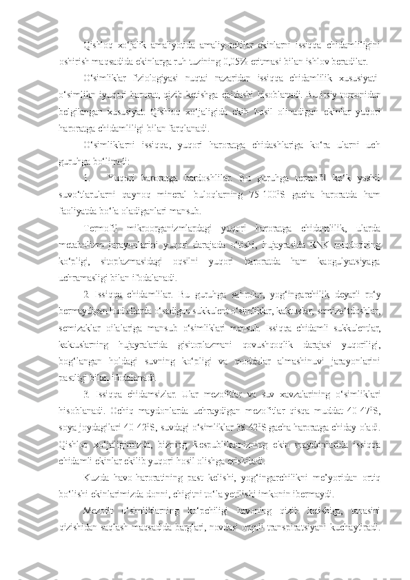 Qishloq   xo‘jalik   amaliyotida   amaliyotchilar   ekinlarni   issiqqa   chidamliligini
oshirish maqsadida ekinlarga ruh tuzining 0,05% eritmasi bilan ishlov beradilar.
O‘simliklar   fiziologiyasi   nuqtai   nazaridan   issiqqa   chidamlilik   xususiyati-
o‘simlikn  iyuqori  harorat, qizib ketishga  chidashi   hisoblanadi. Bu irsiy tomonidan
belgilangan   xususiyat.   Qishloq   xo‘jaligida   ekib   hosil   olinadigan   ekinlar   yuqori
haroratga chidamliligi bilan farqlanadi.
O‘simliklarni   issiqqa,   yuqori   haroratga   chidashlariga   ko‘ra   ularni   uch
guruhga bo‘linadi:
1. Yuqori   haroratga   bardoshlilar.   Bu   guruhga   termofil   ko‘k   yashil
suvo‘tlarularni   qaynoq   mineral   buloqlarning   75-100 0
S   gacha   haroratda   ham
faoliyatda bo‘la oladiganlari mansub.
Termofil   mikroorganizmlardagi   yuqori   haroratga   chidamlilik,   ularda
metabolizm   jarayonlarini   yuqori   darajada   o‘tishi,   hujayrasida   RNK   miqdorining
ko‘pligi,   sitoplazmasidagi   oqsilni   yuqori   haroratda   ham   kaogulyatsiyaga
uchramasligi bilan ifodalanadi.
2.   Issiqqa   chidamlilar.   Bu   guruhga   sahrolar,   yog‘ingarchilik   deyarli   ro‘y
bermaydigan hududlarda o‘sadigan sukkulent o‘simliklar,  kaktuslar, semizo‘tdoshlar,
semizaklar   oilalariga   mansub   o‘simliklari   mansub.   Issiqqa   chidamli   sukkulentlar,
kaktuslarning   hujayralarida   gisitoplazmani   qovushqoqlik   darajasi   yuqoriligi,
bog‘langan   holdagi   suvning   ko‘pligi   va   moddalar   almashinuvi   jarayonlarini
pastligi bilan ifodalanadi.
3.   Issiqqa   chidamsizlar.   Ular   mezofitlar   va   suv   xavzalarining   o‘simliklari
hisoblanadi.   Ochiq   maydonlarda   uchraydigan   mezofitlar   qisqa   muddat   40-47 0
S,
soya joydagilari 40-42 0
S,   suvdagi o‘simliklar 38-42 0
S gacha haroratga chiday   oladi.
Qishloq   xo‘jaligimizda,   bizning   Respublikamizning   ekin   maydonlarida   issiqqa
chidamli ekinlar ekilib yuqori hosil olishga erishiladi.
Kuzda   havo-haroratining   past   kelishi,   yo g‘i n garchilikni   me’yoridan   ortiq
bo‘lishi   ekinlarimizda   donni, chigitni   to‘la yetilishi   imkonin   ibermaydi.
Mezofit   o‘simliklarning   ko‘pchiligi   havoning   qizib   ketishiga,   tanasini
qizishidan saqlash  maqsadida barglari, novdasi orqali   transpiratsiyani   kuchaytiradi. 