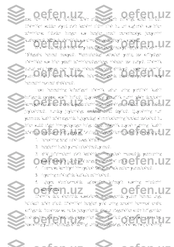 etsa   ham   o‘simlikka   halokatli   ta’sir   qilib   uni   qurib   qolishiga   sabab   bo‘ladi.
O‘simlikni   xaddan   zi yo d   qizib   ketishni   oldini   olish   bu   uni   sug‘orish   suv   bilan
ta’minlansa   ildizdan   borgan   suv   barglar   orqali   transpiratsiya   jarayonini
kuchaytiradi. Natijada o‘simlikda suv  almashinuvi kuchayib u soviydi.
O‘simlikda barglar orqali ro‘y beradigan transpiratsiya   natijasida ba’zan 10-
15 0
Sgacha   harorati   pasayadi.   Yaproqlardagi   ustitsalari   yopiq,   tez   so‘liydigan
o‘simliklar   suv   bilan   yetarli   ta’minlanadiganlarga   nisbatan   tez   quriydi.   O‘simlik
quruqi   ssiq   havoga   nam   issiqqa   nisbatan   osonroq   chidaydi.   Havoning   namligi
yuqori   bo‘lib,   harorat   ham   ancha   baland   bo‘lganda   transpiratsiya   bilan   barg
haroratini   nazorati   cheklanadi.
Havo   haroratining   ko‘tarilgani   o‘simlik   uchun   uning   yoritilishi   kuchli
bo‘lganda   ayniqsa   xavfli   bo‘ladi.   Qu yo shning   yorug‘lik   nurini   ta’sir   darajasini
kamaytirish   uchun   o‘simlik   yaproqlarini   nur   tushishiga   nisbatan   qirrasi   bilan
joylashtiradi.   Bunday   joylanishga   erektoid   holat   deyiladi.   Quyoshning   nuri
yaproqqa  kuchli ta’sir etganida hujayradagi xloroplastlarning harakati  tezlashadi bu
bilan  xuddi   o‘zini   himoyalayotgan  holga   o‘tadi.  O‘simlik   quyosh   nurining     kuchli
ta’siridan quyidagi morfologiya va  fiziologik o‘zgarishlarinihosilqilibhimoyalanadi:
1. Tanasining   rangi   oqish   tusga   kiritadi.
2. Barglarini   burab   yumaloqlashtiradi, yopadi.
3. Ichki   to‘qimalarni   qizib   ketishidan   himoyalash   maqsadida   yaproqning
yuzasida mayin tuklar yoki tangachalarni hosil qiladi.
4. Floema   va   kambiyni   himoyalash   uchun   po‘kak   qatlam   yupqalashadi.
5. Poyaning   po‘slog‘ida   kutikula   qalinlashadi.
6. Hujayra   sitoplazmasida   uglevodlar   ko‘payib   suvning   miqdorini
kamaytiradi.
O‘simlik   dala   sharoitida   suvsizlanib   chanqaganida   yuqori   harorat   unga
halokatli   ta’sir   qiladi.   O‘simlikni   barglari   yoki   uning   tanasini   hammasi   ancha
so‘liganda   fotosintez   va   nafas   jarayonlarida   chuqur   o‘zgarishlar   sodir   bo‘lganidan
boshqa   bir   qator   fiziologik   jarayonlari   ham   buziladi.   O‘simlikni   atmosfera
havosining yuqori haroratga chidamligi uning ontogeneziga-o‘sish va  rivojlanishning 