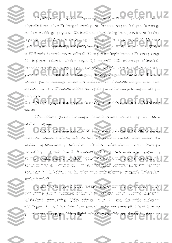 O‘simliklarning   yuqori   haroratga   chidamliligini   aniqlash   uchun
o‘rganiladigan   o‘simlik   bargini   namligi   va   harorati   yuqori   bo‘lgan   kameraga
ma’lum   muddatga   qo‘yiladi.   Chidamligini   o‘simlikning   bargi,   novdasi   va   boshqa
joylarida   hosil   bo‘lgan   jarohatlarning   belgilariga   ko‘ra   aniqlanadi.   F.F.   Matskov
usuli  bo‘yicha o‘rganiladigan o‘simlik bargidan olib uni 30 daqiqaga 40, 45,  50 dan
to 80 0
Sgacha haroratli suvga   solinadi. 30 daqiqadan keyin  bargni olib sovuq suvga
10   daqiqaga   solinadi.   Undan   keyin   0,2   normalli   HCl   eritmasiga   o‘tkaziladi.
Bargning   zararlangan   kuygan   joylari, quriganlari   qo‘ng‘ir   tusga   kiradi. Ularning soni,
yuzasini   aniqlab   qanchalik   chidagani,   chidayolmagani   hisoblanadi.   Bundan
tashqari   yuqori   haroratga   chidamlilik   protoplazmani   o‘tkazuvchanligini   bilan   ham
aniqlash mumkin. O‘tkazuvchanlikni   kamayishi yuqori haroratga chidayolmasligini
belgilaydi.
O‘simliklarni   yuqoriharoratga   chidamliligini   oshirish   va   qizib   ketishdan
saqlash
O‘simliklarni   yuqori   haroratga   chidamliliklarini   oshirishning   bir   necha
usullari   mavjud.
1. O‘simlik  barglari, butun  tanasiga  qandlar-glyukoza, galaktoza,  saxaroza,
mannoza,   laktoza,   maltoza,   rafinoza   kabi   uglevodlarni   purkash   bilan   boradi.   Bu
usulda   uglevodlarning   eritmalari   o‘simlik   to‘qimalarini   qizib   ketishga
bardoshligini   oshiradi.   Yu.   G.   Molotkovskiy   (1961)   fikricha,   qandlar   hujayraning
sitoplazmasidagi   mitoxondriyalarning   tuzilishi   va   boshqa   bir   qator  xususiyatlarini
saqlab   qolinishiga   xizmat   qiladi.   Uni   issiq   haroratdan   zo‘riqishiga   ta’sirni   kamroq
sezadigan   holda   keltiradi   va   bu   bilan   mitoxondriyalarning   energetik   funksiyalari
saqlanib  qoladi.
P.   A.   Genkel   (1982)   qand   lavlagi,   sabzi,   pomidor,   qovun   kabi   poliz
ekinlarining   yuqori   haroratga   chidamltligini   oshirish   uchun   ularning   urug‘larini
kalsiyxlorid   eritmasining   0,25%   eritmasi   bilan   20   soat   davomida   purkashni
taklifetgan.   Bu   usul   har   doim   ham   samarali   natija   beravermaydi.   O‘simliklarning
yuqori   harorat   issig‘iga   chidamliligini   oshirish   maqsadida   rux   elementi   tuzlarining 