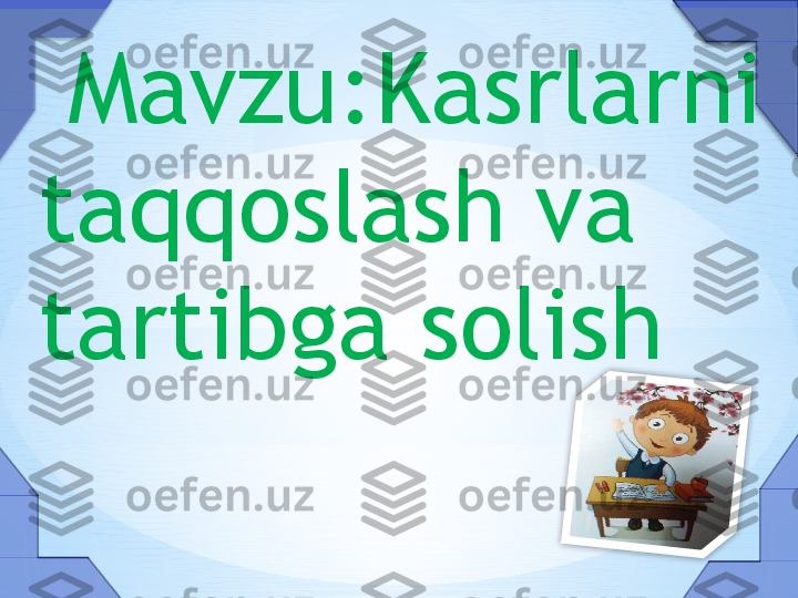   Mavzu:Kasrlarni 
taqqoslash va 
tartibga solish     