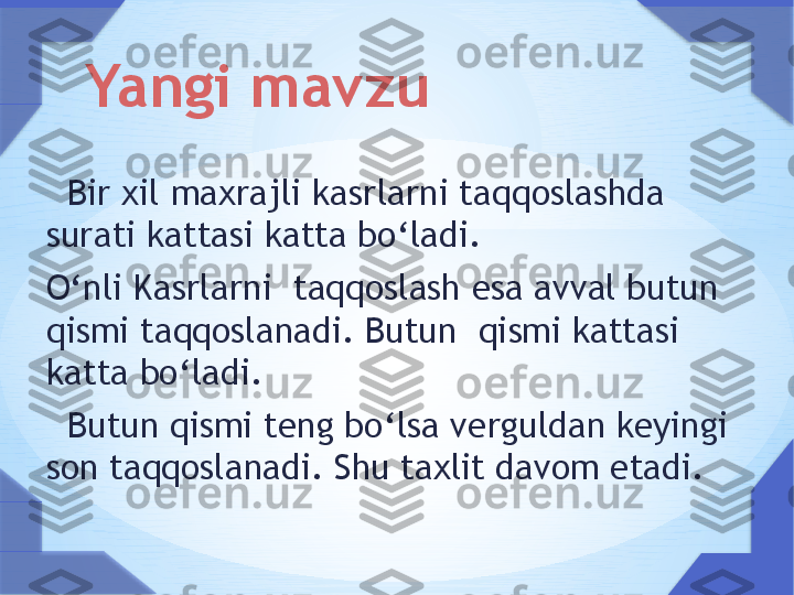    Bir xil maxrajli kasrlarni taqqoslashda 
surati kattasi katta bo ‘ ladi.
O ‘ nli Kasrlarni  taqqoslash esa avval butun 
qismi taqqoslanadi. Butun  qismi kattasi 
katta bo ‘ ladi. 
   Butun qismi teng bo ‘ lsa verguldan keyingi 
son taqqoslanadi. Shu taxlit davom etadi. Yangi mavzu     