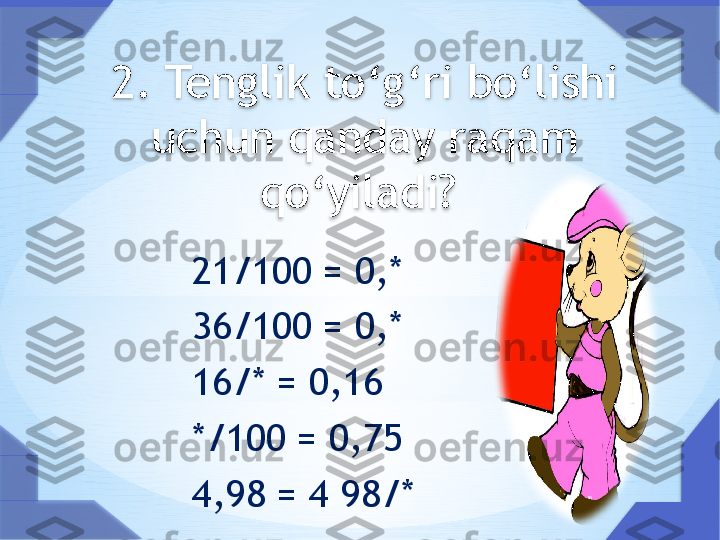 2. Tenglik to‘g‘ri bo‘lishi 
uchun qanday raqam 
qo‘yiladi? 
  
            21/100 = 0,*
            36/100 = 0,*
            16/* = 0,16
            */100 = 0,75
            4,98 = 4 98/*      