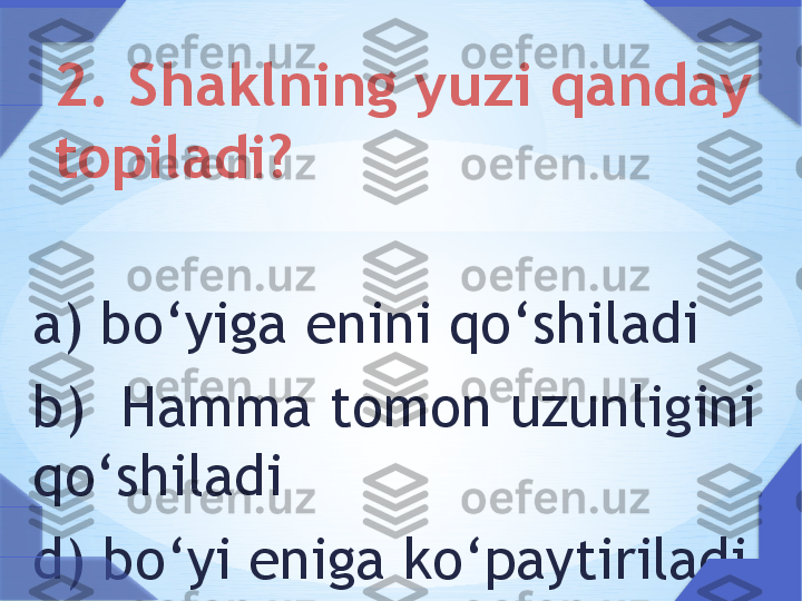  
a) bo ‘ yiga enini qo ‘ shiladi
b)  Hamma tomon uzunligini 
qo ‘ shiladi  ??????
d) bo ‘ yi eniga ko ‘ paytiriladi 2. Shaklning yuzi qanday 
topiladi?     