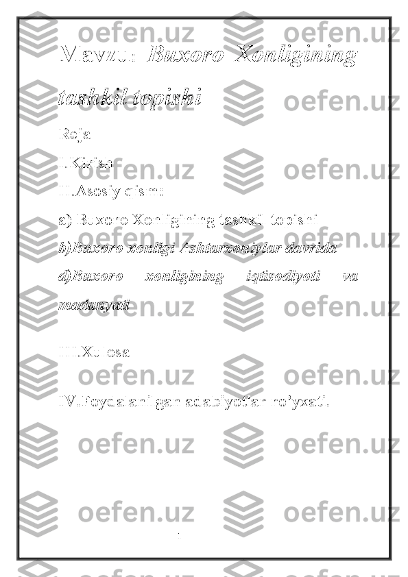 Mavzu :   Buxoro   Xonligining
tashkil topishi
Reja
I.Kirish
II.Asosiy qism:
a) Buxoro Xonligining tashkil topishi 
b)Buxoro xonligi Ashtarxoniylar davrida
d)Buxoro   xonligining   iqtisodiyoti   va
madanyati
III.Xulosa 
IV.Foydalanilgan adabiyotlar ro’yxati.
                                                           1 