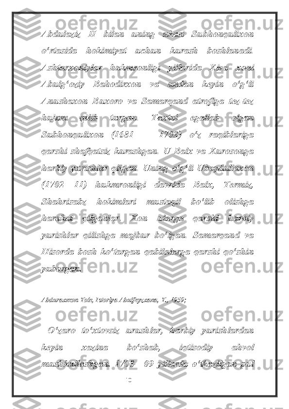 Abdulaziz   II   bilan   uning   ukasi   Subhonqulixon
o rtasida   hokimiyat   uchun   kurash   boshlanadi.ʻ
Ashtarxoniylar   hukmronligi   yillarida   Xiva   xoni
Abulg oziy   Bahodirxon   va   undan   keyin   o g li	
ʻ ʻ ʻ
Anushaxon   Buxoro   va   Samarqand   atrofiga   tez-tez
hujum   qilib   turgan.   Taxtni   egallab   olgan
Subhonqulixon   (1681   —   1702)   o z   raqiblariga	
ʻ
qarshi   shafqatsiz   kurashgan.   U   Balx   va   Xurosonga
harbiy   yurishlar   qilgan.   Uning   o g li   Ubaydullaxon	
ʻ ʻ
(1702—11)   hukmronligi   davrida   Balx,   Termiz,
Shahrisabz   hokimlari   mustaqil   bo lib   olishga	
ʻ
harakat   qilganlar.   Xon   ularga   qarshi   harbiy
yurishlar   qilishga   majbur   bo lgan.   Samarqand   va	
ʻ
Hisorda   bosh   ko targan   qabilalarga   qarshi   qo shin	
ʻ ʻ
yuborgan.
________________________
Abduraxmon Tole, Istoriya Abulfeyzxana, T., 1959;
  O zaro   to xtovsiz   urushlar,   harbiy   yurishlardan	
ʻ ʻ
keyin   xazina   bo shab,   iqtisodiy   ahvol	
ʻ
mushkullashgan.   1708—09   yillarda   o tkazilgan   pul	
ʻ
                                                           10 