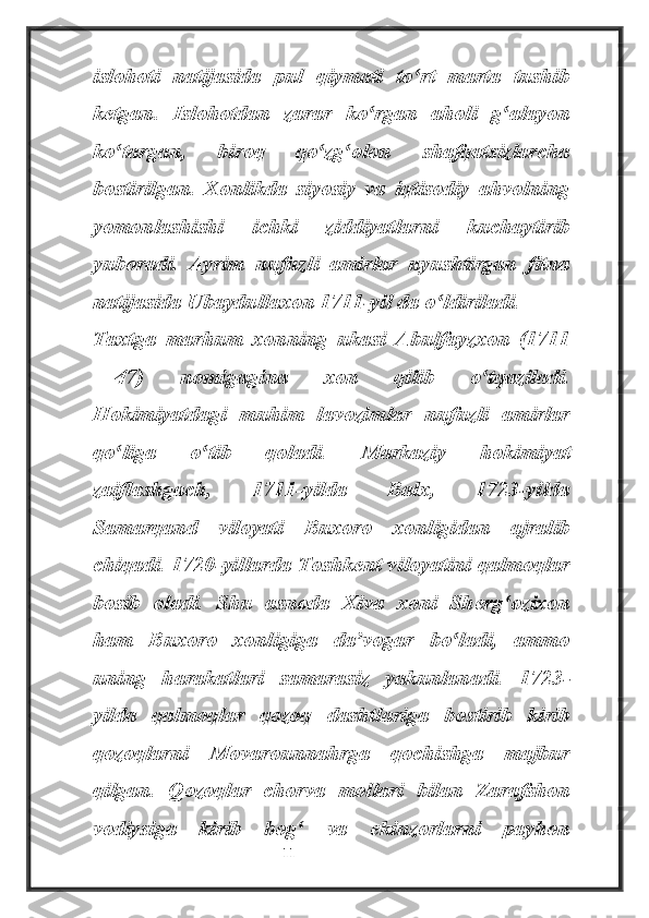 islohoti   natijasida   pul   qiymati   to rt   marta   tushibʻ
ketgan.   Islohotdan   zarar   ko rgan   aholi   g alayon	
ʻ ʻ
ko targan,   biroq   qo zg olon   shafqatsizlarcha	
ʻ ʻ ʻ
bostirilgan.   Xonlikda   siyosiy   va   iqtisodiy   ahvolning
yomonlashishi   ichki   ziddiyatlarni   kuchaytirib
yuboradi.   Ayrim   nufuzli   amirlar   uyushtirgan   fitna
natijasida Ubaydullaxon 1711-yil da o ldiriladi.	
ʻ
Taxtga   marhum   xonning   ukasi   Abulfayzxon   (1711
—47)   nomigagina   xon   qilib   o tqaziladi.	
ʻ
Hokimiyatdagi   muhim   lavozimlar   nufuzli   amirlar
qo liga   o tib   qoladi.   Markaziy   hokimiyat	
ʻ ʻ
zaiflashgach,   1711-yilda   Balx,   1723-yilda
Samarqand   viloyati   Buxoro   xonligidan   ajralib
chiqadi. 1720-yillarda Toshkent viloyatini qalmoqlar
bosib   oladi.   Shu   asnoda   Xiva   xoni   Sherg ozixon	
ʻ
ham   Buxoro   xonligiga   da vogar   bo ladi,   ammo	
ʼ ʻ
uning   harakatlari   samarasiz   yakunlanadi.   1723-
yilda   qalmoqlar   qozoq   dashtlariga   bostirib   kirib
qozoqlarni   Movarounnahrga   qochishga   majbur
qilgan.   Qozoqlar   chorva   mollari   bilan   Zarafshon
vodiysiga   kirib   bog   va   ekinzorlarni   payhon	
ʻ
                                                           11 