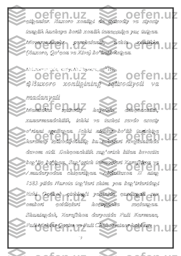 qilganlar.   Buxoro   xonligi   da   iqtisodiy   va   siyosiy
tanglik kuchaya borib xonlik tanazzulga yuz tutgan.
Movarounnahr   parchalanib,   uchta   xonlikka
(Buxoro, Qo qon va Xiva) bo linib ketgan.ʻ ʻ
________________________
Abduraxmon Tole, Istoriya Abulfeyzxana, T., 1959;
d) Buxoro   xonligining   iqtisodiyoti   va
madanyati
Mamlakat   iqtisodiy   hayotida   dehqonchilik,
xunarmandchilik,   ichki   va   tashqi   savdo   asosiy
o rinni   egallagan.  	
ʻ Ichki   nizolar   bo lib   turishiga	ʻ
karamay   iqtisodiyotning   bu   sohalari   rivojlanishda
davom   etdi.   Dehqonchilik   sug orish   bilan   bevosita	
ʻ
bog liq   bo lgan.   Sug orish   tarmoqlari   Zarafshon   va	
ʻ ʻ ʻ
Amudaryodan   chiqarilgan.   Abdullaxon   II   ning
1583-yilda   Nurota   tog lari   shim.   yon   bag irlaridagi	
ʻ ʻ
Eski   Oqchob   qishlog i   yaqinida   qurdirgan   suv
ʻ
ombori   qoldiqlari   hozirgacha   saqlangan.
Shuningdek,   Zarafshon   daryosida   Puli   Karmana,
Puli Mehtar Qosim va Puli Chahorminor kabi suv
                                                           12 