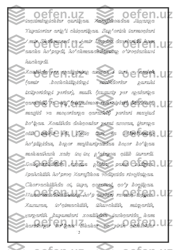 taqsimlagichlar   qurilgan.   Zarafshondan   Jizzaxga
Tuyatortar   arig i   chiqarilgan.   Sug orish   tarmoqlariʻ ʻ
Amir   Shohmurod   va   Amir   Haydar   davrlarida   ham
ancha   ko paydi,   ko chmanchilarning   o troqlashuvi	
ʻ ʻ ʻ
kuchaydi.
Xonlikda   yer   egaligining   asosan   3   turi   —   amlok
(amir   .boshchiligidagi   mulkdorlar   guruhi
ixtiyoridagi   yerlar),   mulk   (xususiy   yer   egalariga
qarashli)   va   vaqf   (musulmon   ruhrniylari,   Madrasa,
masjid   va   mozorlarga   qarashli)   yerlari   mavjud
bo lgan.   Xonlikda   dehqonlar   yerni   asosan,   ijaraga	
ʻ
olib   ishlar   edi.   Soliq   turi   va   to lovlarning	
ʻ
ko pligidan,   begor   majburiyatidan   bezor   bo lgan	
ʻ ʻ
mehnatkash   xalq   tez-tez   g alayon   qilib   turardi.	
ʻ
Dehqonchilikda   asosan   g alla,   paxta   ekilgan.
ʻ
Ipakchilik   ko proq   Zarafshon   vodiysida   rivojlaigan.	
ʻ
Chorvachilikda   ot,   tuya,   qoramol,   qo y   boqilgan.	
ʻ
Hunarmandchilikning   ko p   turlari   ravnaq   topgan.	
ʻ
Xususan,   to qimachilik,   tikuvchilik,   misgarlik,	
ʻ
zargarlik   buyumlari   xonlikdan   tashqarida   ham
haridorgir   bo lgan.  
ʻ Shahar   va   yirik   qishloklar
                                                           13 