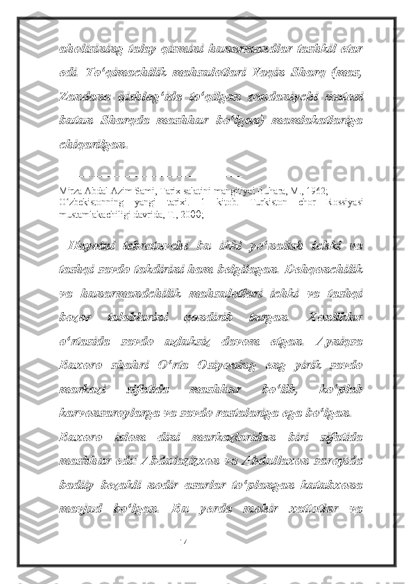 aholisining talay qismini hunarmandlar tashkil etar
edi.   To qimachilik   mahsulotlari   Yaqin   Sharq   (mas,ʻ
Zandana   qishlog ida   to qilgan   zandaniychi   matosi	
ʻ ʻ
butun   Sharqda   mashhur   bo lgan)   mamlakatlariga	
ʻ
chiqarilgan.
________________________
Mirza Abdal Azim Sami, Tarix salatini mangitiyai Buhara, M., 1962;
O zbekistonning   yangi   tarixi.   1   kitob.   Turkiston   chor   Rossiyasi	
ʻ
mustamlakachiligi davrida, T., 20 00;
  Hayotni   tebratuvchi   bu   ikki   yo nalish   ichki   va	
ʻ
tashqi savdo takdirini ham belgilagan. Dehqonchilik
va   hunarmandchilik   mahsulotlari   ichki   va   tashqi
bozor   talablarini   qondirib   turgan.   Xonliklar
o rtasida   savdo   uzluksiz   davom   etgan.   Ayniqsa	
ʻ
Buxoro   shahri   O rta   Osiyoning   eng   yirik   savdo	
ʻ
markazi   sifatida   mashhur   bo lib,   ko plab	
ʻ ʻ
karvonsaroylarga va savdo rastalariga ega bo lgan.	
ʻ
Buxoro   islom   dini   markazlaridan   biri   sifatida
mashhur edi: Abdulazizxon va Abdullaxon saroyida
badiiy   bezakli   nodir   asarlar   to plangan   kutubxona	
ʻ
mavjud   bo lgan.   Bu   yerda   mohir   xattotlar   va	
ʻ
                                                           14 