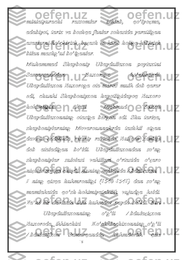 miniatyurachi   rassomlar   ishlab,   qo lyozma,ʻ
adabiyot, tarix va boshqa fanlar sohasida yaratilgan
asarlarni ko chirish, bezash va kitob holiga keltirish	
ʻ
bilan mashg ul bo lganlar.
ʻ ʻ
Muhammad   Shayboniy   Ubaydullaxon   poytaxtni
Samarqanddan   Buxoroga   ko chirtirdi.	
ʻ
Ubaydullaxon   Buxoroga   ota-meros   mulk   deb   qarar
edi,   chunki   Shayboniyxon   hayotligidayoq   Buxoro
hokimligini   ukasi   Mahmud   Sulton
Ubaydullaxonning   otasiga   bergan   edi.   Shu   tariqa,
shayboniylarning   Movarounnahrda   tashkil   etgan
davlati   endilikda   rasmiy   ravishda   Buxoro   xonligi
deb   ataladigan   bo ldi.   Ubaydullaxondan   so ng	
ʻ ʻ
shayboniylar   sulolasi   vakillari   o rtasida   o zaro	
ʻ ʻ
nizolar avjiga chiqdi. Buning oqibatida Abdullaxon 
I   ning   qisqa   hukmronligi   (1540-1541)   dan   so ng	
ʻ
mamlakatda   qo sh-hokimiyatchilik   vujudga   keldi.	
ʻ
Ya ni   bir   davlatda   ikki   hukmdor   paydo   bo ldi.   Biri	
ʼ ʻ
—   Ubaydullaxonning   o g li   Abdulazizxon	
ʻ ʻ
Buxoroda,   ikkinchisi   —   Ko chkinchixonning   o g li	
ʻ ʻ ʻ
Abdulatifxon   Samarqandda   hukmdorlik   qila
                                                           15 