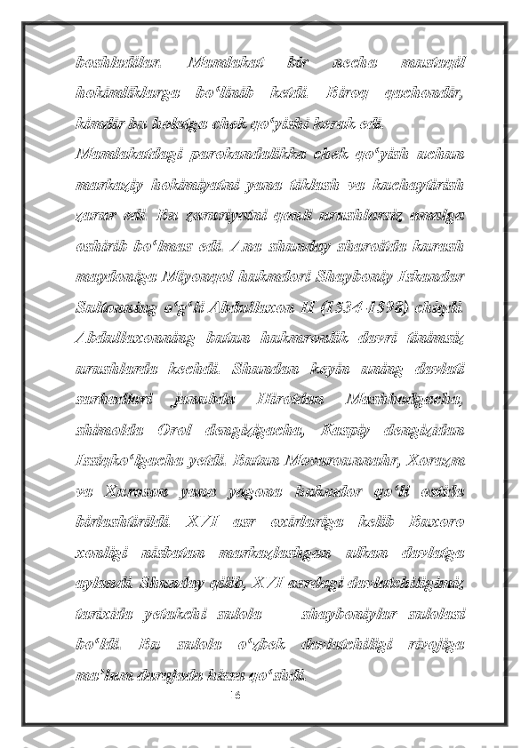 boshladilar.   Mamlakat   bir   necha   mustaqil
hokimliklarga   bo linib   ketdi.   Biroq   qachondir,ʻ
kimdir bu holatga chek qo yishi kerak edi.	
ʻ
Mamlakatdagi   parokandalikka   chek   qo yish   uchun	
ʻ
markaziy   hokimiyatni   yana   tiklash   va   kuchaytirish
zarur   edi.   Bu   zaruriyatni   qonli   urushlarsiz   amalga
oshirib   bo lmas   edi.   Ana   shunday   sharoitda   kurash	
ʻ
maydoniga Miyonqol hukmdori Shayboniy Iskandar
Sultonning o g li Abdullaxon II (1534-1598) chiqdi.	
ʻ ʻ
Abdullaxonning   butun   hukmronlik   davri   tinimsiz
urushlarda   kechdi.   Shundan   keyin   uning   davlati
sarhadlari   janubda   Hirotdan   Mashhadgacha,
shimolda   Orol   dengizigacha,   Kaspiy   dengizidan
Issiqko lgacha yetdi. Butun Movarounnahr, Xorazm	
ʻ
va   Xuroson   yana   yagona   hukmdor   qo li   ostida	
ʻ
birlashtirildi.   XVI   asr   oxirlariga   kelib   Buxoro
xonligi   nisbatan   markazlashgan   ulkan   davlatga
aylandi. Shunday qilib, XVI asrdagi davlatchiligimiz
tarixida   yetakchi   sulola   —   shayboniylar   sulolasi
bo ldi.   Bu   sulola   o zbek   davlatchiligi   rivojiga	
ʻ ʻ
ma lum darajada hissa qo shdi.
ʼ ʻ
                                                           16 