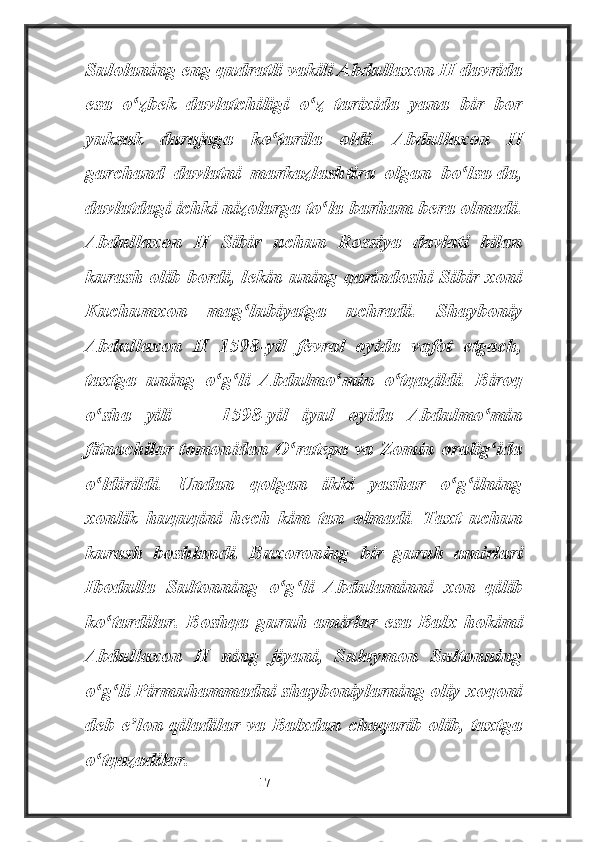 Sulolaning eng qudratli vakili Abdullaxon II davrida
esa   o zbek   davlatchiligi   o z   tarixida   yana   bir   borʻ ʻ
yuksak   darajaga   ko tarila   oldi.  	
ʻ Abdullaxon   II
garchand   davlatni   markazlashtira   olgan   bo lsa-da,	
ʻ
davlatdagi ichki nizolarga to la barham bera olmadi.	
ʻ
Abdullaxon   II   Sibir   uchun   Rossiya   davlati   bilan
kurash olib bordi, lekin uning qarindoshi Sibir xoni
Kuchumxon   mag lubiyatga   uchradi.   Shayboniy	
ʻ
Abdullaxon   II   1598-yil   fevral   oyida   vafot   etgach,
taxtga   uning   o g li   Abdulmo min   o tqazildi.   Biroq	
ʻ ʻ ʻ ʻ
o sha   yili   —   1598-yil   iyul   oyida   Abdulmo min	
ʻ ʻ
fitnachilar tomonidan O ratepa va Zomin oralig ida	
ʻ ʻ
o ldirildi.   Undan   qolgan   ikki   yashar   o g ilning	
ʻ ʻ ʻ
xonlik   huquqini   hech   kim   tan   olmadi.   Taxt   uchun
kurash   boshlandi.   Buxoroning   bir   guruh   amirlari
Ibodulla   Sultonning   o g li   Abdulaminni   xon   qilib	
ʻ ʻ
ko tardilar.   Boshqa   guruh   amirlar   esa   Balx   hokimi	
ʻ
Abdullaxon   II   ning   jiyani,   Sulaymon   Sultonning
o g li Pirmuhammadni shayboniylarning oliy xoqoni
ʻ ʻ
deb e lon qiladilar va Balxdan chaqarib olib, taxtga	
ʼ
o tqazadilar.	
ʻ
                                                           17 