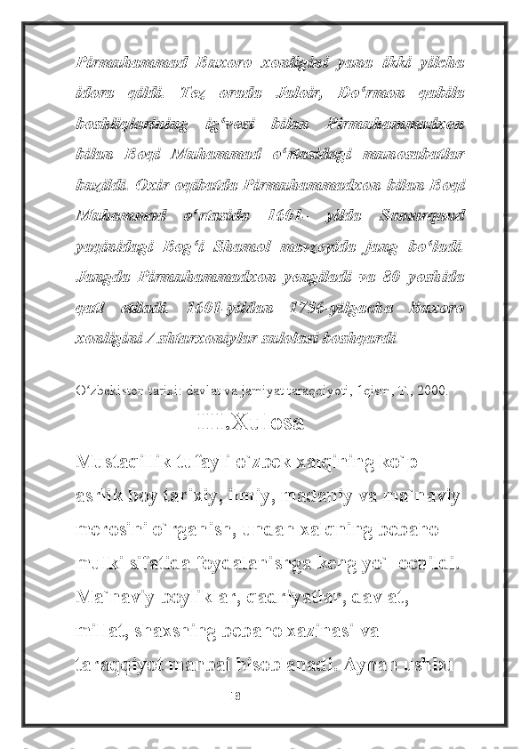 Pirmuhammad   Buxoro   xonligini   yana   ikki   yilcha
idora   qildi.   Tez   orada   Jaloir,   Do rmon   qabilaʻ
boshliqlarining   ig vosi   bilan   Pirmuhammadxon	
ʻ
bilan   Boqi   Muhammad   o rtasidagi   munosabatlar	
ʻ
buzildi. Oxir oqibatda Pirmuhammadxon bilan Boqi
Muhammad   o rtasida   1601-   yilda   Samarqand	
ʻ
yaqinidagi   Bog i   Shamol   mavzeyida   jang   bo ladi.
ʻ ʻ
Jangda   Pirmuhammadxon   yengiladi   va   80   yoshida
qatl   etiladi.   1601-yildan   1756-yilgacha   Buxoro
xonligini Ashtarxoniylar sulolasi boshqardi.
________________________
O zbekiston tarixi: davlat va jamiyat taraqqiyoti, 1qism, T., 2000.	
ʻ
                           III.Xulosa
Mustaqillik tufayli o`zbek xalqining ko`p 
asrlik boy tarixiy, ilmiy, madaniy va ma`naviy 
merosini o`rganish, undan xalqning bebaho 
mulki sifatida foydalanishga keng yo`l ochildi. 
Ma`naviy boyliklar, qadriyatlar, davlat, 
millat, shaxsning bebaho xazinasi va 
taraqqiyot manbai hisoblanadi. Aynan ushbu 
                                                           18 