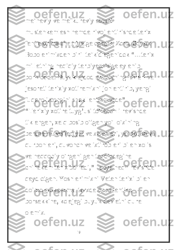 ma`naviy va mafkuraviy asosni 
mustahkamlash hamda rivojlantirishda tarix 
fani alohida ahamiyatga egadir. Zero, Buyuk 
Bobolarimizdan biri  ta`kidlaganidek “…tarix 
millatning haqiqiy tarbiyachisiga aylanib 
bormoqda. Buyuk ajdodlarimizning ishlari va 
jasorati tarixiy xotiramizni jonlantirib, yangi 
fuqarolik ongini shakllantirmoqda”. – 
“Tarixiy xotira tuyg’usi to`laqonli ravishda 
tiklangan, xalq bosib o`tgan yo`l o`zining 
barcha muvaffaqiyat va zafarlari, yo`qotish va
qurbonlari, quvonch va iztiroblari bilan xolis 
va haqqoniy o`rganilgan taqdirdagina 
chinakam tarix bo`ladi,” - deya haqli ravishda
qayd etgan. Yoshlarimizni Vatan tarixi bilan 
doimo mukammal tarzda qurollantira 
borsakkina, kelajagi buyuk davlatni qura 
olamiz.
                                                           19 