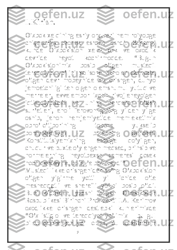 I.Kirish.
O`zbek xalqining asriy orzulari ham ro`yobga
chiqqaniga   chorak   asrdan   oshdi.   Bugungi
kunda   O`zbekiston   xalqi   erk   va   ozodlik
davrida   hayot   kechirmoqda.   “Bugun
O’zbekistonimiz   bosib   o’tgan   mustaqil
taraqqiyot   yo’lini   xolisona   baholar   ekanmiz,
o’tgan   davr   mobaynida   biz   erishgan,   dunyo
jamoatchiligi   tan   olgan   olamshumul   yutuq   va
marralar,   avvalambor   izchil   rivojlanayotgan
iqtisodiyotimiz   va   uning   barqaror   o’sish
sur’atlari,   aholi   farovonligining   yildan   yilga
oshib,   jahon   hamjamiyatida   mamlakatimiz
obro’-e’tiborining   tobora   yuksalib
borayotganligi   –   bularning   barchasi
Konstitutsiyamizning   asosiga   qo’yilgan,
chuqur va puxta o’ylangan maqsad, prinsip va
normalarning   hayotbaxsh   samarasi   desak
hech qanday mubolag’a bo’lmaydi”.
Mustaqillikka erishganidan so’ng O’zbekiston
o’tgan   yigirma   yetti   yil   ichida   o’ta
mashaqqatli   va   sharafli   yo’lni   bosib   o’tdi.
Buni   oldindan   yaxshi   bilgan   O`zbekiston
Respublikasi Birinchi Prezidenti I.A. Karimov
ozodlikka   erishgan   dastlabki   kunlarimizda
“O’z   istiqlol   va   taraqqiyot   yo’limiz   –   bu   gul
bilan   qoplangan   yo’l   emas,   bu   totalitarizm
                                                           2 