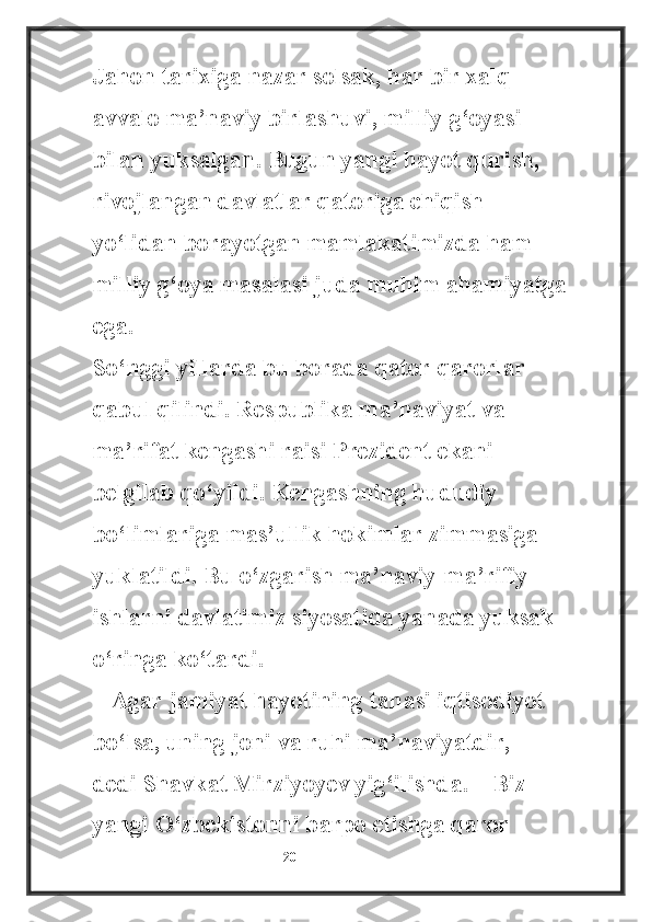 Jahon tarixiga nazar solsak, har bir xalq 
avvalo ma’naviy birlashuvi, milliy g‘oyasi 
bilan yuksalgan. Bugun yangi hayot qurish, 
rivojlangan davlatlar qatoriga chiqish 
yo‘lidan borayotgan mamlakatimizda ham 
milliy g‘oya masalasi juda muhim ahamiyatga 
ega.
So‘nggi yillarda bu borada qator qarorlar 
qabul qilindi. Respublika ma’naviyat va 
ma’rifat kengashi raisi Prezident ekani 
belgilab qo‘yildi. Kengashning hududiy 
bo‘limlariga mas’ullik hokimlar zimmasiga 
yuklatildi. Bu o‘zgarish ma’naviy-ma’rifiy 
ishlarni davlatimiz siyosatida yanada yuksak 
o‘ringa ko‘tardi.
– Agar jamiyat hayotining tanasi iqtisodiyot 
bo‘lsa, uning joni va ruhi ma’naviyatdir, – 
dedi Shavkat Mirziyoyev yig‘ilishda. – Biz 
yangi O‘zbekistonni barpo etishga qaror 
                                                           20 