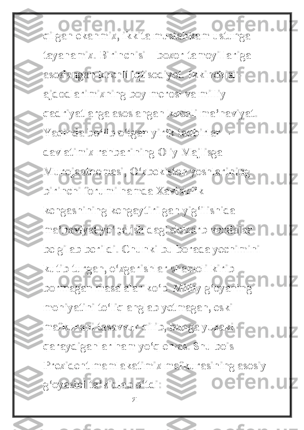 qilgan ekanmiz, ikkita mustahkam ustunga 
tayanamiz. Birinchisi – bozor tamoyillariga 
asoslangan kuchli iqtisodiyot. Ikkinchisi – 
ajdodlarimizning boy merosi va milliy 
qadriyatlarga asoslangan kuchli ma’naviyat.
Yaqinda bo‘lib o‘tgan yirik tadbirlar – 
davlatimiz rahbarining Oliy Majlisga 
Murojaatnomasi, O‘zbekiston yoshlarining 
birinchi forumi hamda Xavfsizlik 
kengashining kengaytirilgan yig‘ilishida 
ma’naviyat yo‘nalishidagi dolzarb vazifalar 
belgilab berildi. Chunki bu borada yechimini 
kutib turgan, o‘zgarishlar shamoli kirib 
bormagan masalalar ko‘p. Milliy g‘oyaning 
mohiyatini to‘liq anglab yetmagan, eski 
mafkurani tasavvur qilib, bunga yuzaki 
qaraydiganlar ham yo‘q emas.  Shu bois 
Prezident mamlakatimiz mafkurasining asosiy
g‘oyasini ta’kidlab o‘tdi:
                                                           21 