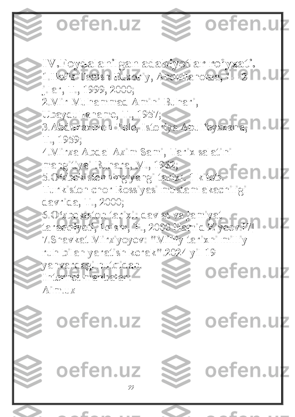 IV.Foydalanilgan adabiyotlar ro’yxati.
1.Hofiz Tanish Buxoriy, Abdullanoma, 1—2 
j.lar, T., 1999, 2000;
2.Mir Muhammad Amini Buhari, 
Ubaydullaname, T., 1957;
3.Abduraxmon Tole, Istoriya Abulfeyzxana, 
T., 1959;
4.Mirza Abdal Azim Sami, Tarix salatini 
mangitiyai Buhara, M., 1962;
5.O zbekistonning yangi tarixi. 1 kitob. ʻ
Turkiston chor Rossiyasi mustamlakachiligi 
davrida, T., 2000;
6.O zbekiston tarixi: davlat va jamiyat 
ʻ
taraqqiyoti, 1qism, T., 2000.Hamid Ziyoev.[7]
7.Shavkat Mirziyoyev: "Milliy tarixni milliy 
ruh bilan yaratish kerak".2024-yil 19-
yanvardagi nutqidan.
Internet manbalar:
Aim.uz
                                                           22 