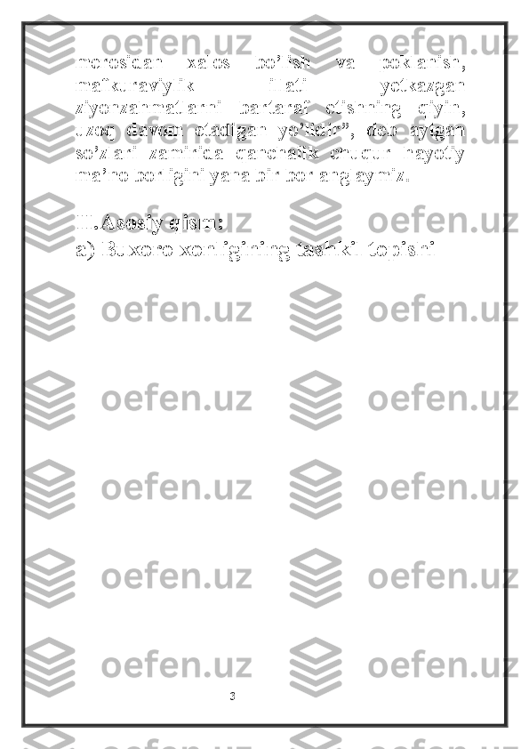 merosidan   xalos   bo’lish   va   poklanish,
mafkuraviylik   illati   yetkazgan
ziyonzahmatlarni   bartaraf   etishning   qiyin,
uzoq   davom   etadigan   yo’lidir”,   deb   aytgan
so’zlari   zamirida   qanchalik   chuqur   hayotiy
ma’no borligini yana bir bor anglaymiz.
II.Asosiy qism: 
a) Buxoro xonligining tashkil topishi
                                                           3 