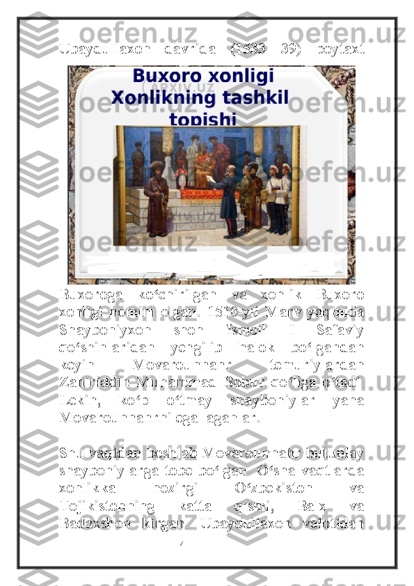 Ubaydullaxon   davrida   (1533—39)   poytaxt
Buxoroga   ko chirilgan   va   xonlik   Buxoroʻ
xonligi   nomini   olgan.   1510-yil   Marv   yaqinida
Shayboniyxon   shoh   Ismoil   I   Safaviy
qo shinlaridan   yengilib   halok   bo lgandan	
ʻ ʻ
keyin   Movarounnahr   temuriylardan
Zahiriddin   Muhammad   Bobur   qo liga   o tadi.	
ʻ ʻ
Lekin,   ko p   o tmay   shayboniylar   yana	
ʻ ʻ
Movarounnahrni egallaganlar. 
Shu vaqtdan boshlab Movarounnahr butunlay
shayboniylarga tobe bo lgan.  O sha vaqtlarda	
ʻ ʻ
xonlikka   hozirgi   O zbekiston   va	
ʻ
Tojikistonning   katta   qismi,   Balx   va
Badaxshon   kirgan.   Ubaydullaxon   vafotidan
                                                           4 