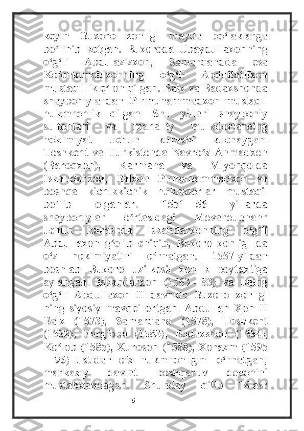 keyin   Buxoro   xonligi   mayda   bo laklargaʻ
bo linib   ketgan.   Buxoroda   Ubaydullaxonning	
ʻ
o g li   Abdulazizxon,   Samarqandda   esa	
ʻ ʻ
Ko chkunchixonning   o g li   Abdullatifxon	
ʻ ʻ ʻ
mustaqillik e lon qilgan. Balx va Badaxshonda	
ʼ
shayboniylardan   Pirmuhammadxon   mustaqil
hukmronlik   qilgan.   Shu   yillari   shayboniy
sultonlari   va   mahalliy   mulkdorlarning
hokimiyat   uchun   kurashi   kuchaygan.
Toshkent   va   Turkistonda   Navro z   Ahmadxon	
ʻ
(Baroqxon),   Karmana   va   Miyonqolda
Iskandarxon,   Balxda   Pirmuhammadxon   va
boshqa   kichikkichik   hukmdorlar   mustaqil
bo lib   olganlar.   1551—56   yillarda	
ʻ
shayboniylar   o rtasidagi   Movarounnahr	
ʻ
uchun   kurashda   Iskandarxonning   o g li	
ʻ ʻ
Abdullaxon   g olib   chiqib,   Buxoro   xonligi   da	
ʻ
o z   hokimiyatini   o rnatgan.   1557-yildan	
ʻ ʻ
boshlab   Buxoro   uzilkesil   xonlik   poytaxtiga
aylangan.   Iskandarxon   (1563—83)   va   uning
o g li   Abdullaxon   II   davrida   Buxoro   xonligi
ʻ ʻ
ning   siyosiy   mavqei   ortgan.   Abdullah   Xon   II
Balx   (1573),   Samarqand   (1578),   Toshkent
(1582),   Farg ona   (1583),   Badaxshon   (1584),	
ʻ
Ko lob  (1585), Xuroson (1588), Xorazm (1595	
ʻ
—96)   ustidan   o z   hukmronligini   o rnatgan;	
ʻ ʻ
markaziy   davlat   boshqaruv   devonini
mustahkamlagan.   Shunday   qilib   16-asr
                                                           5 