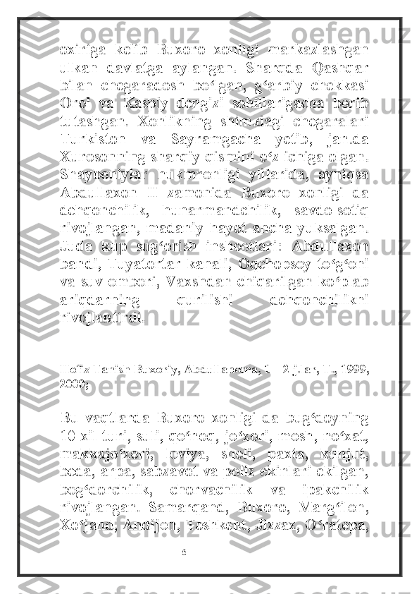 oxiriga   kelib   Buxoro   xonligi   markazlashgan
ulkan   davlatga   aylangan.   Sharqda   Qashqar
bilan   chegaradosh   bo lgan,   g arbiy   chekkasiʻ ʻ
Orol   va   Kaspiy   dengizi   sohillarigacha   borib
tutashgan.   Xonlikning   shim.dagi   chegaralari
Turkiston   va   Sayramgacha   yetib,   jan.da
Xurosonning sharqiy qismini o z ichiga olgan.	
ʻ
Shayboniylar   hukmronligi   yillarida,   ayniqsa
Abdullaxon   II   zamonida   Buxoro   xonligi   da
dehqonchilik,   hunarmandchilik,   savdo-sotiq
rivojlangan,   madaniy   hayot   ancha   yuksalgan.
Juda   kup   sug orish   inshootlari:   Abdullaxon	
ʻ
bandi,   Tuyatortar   kanali,   Oqchopsoy   to g oni	
ʻ ʻ
va suv ombori, Vaxshdan chiqarilgan ko plab
ʻ
ariqdarning   qurilishi   dehqonchilikni
rivojlantirdi. 
________________________
Hofiz Tanish Buxoriy, Abdullanoma, 1—2 j.lar, T., 1999,
2000;
Bu   vaqtlarda   Buxoro   xonligi   da   bug doyning	
ʻ
10 xil turi, suli, qo noq,  jo xori, mosh, no xat,	
ʻ ʻ ʻ
makkajo xori,   loviya,   sholi,   paxta,   kunjut,	
ʻ
beda, arpa, sabzavot va poliz ekinlari ekilgan,
bog dorchilik,   chorvachilik   va   ipakchilik	
ʻ
rivojlangan.   Samarqand,   Buxoro,   Marg ilon,	
ʻ
Xo jand, Andijon, Toshkent, Jizzax, O ratepa,	
ʻ ʻ
                                                           6 