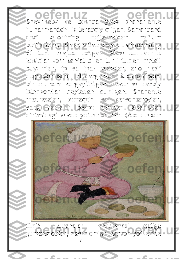 Shaxrisabz   va   boshqa   yirik   shaharlarda
hunarmandchilik taraqqiy qilgan. Samarqand
qozi   kalonining   hujjatlaridan   ma lumʼ
bo lishicha, 16-asrda Samarqandda hunarning	
ʻ
61   turi   mavjud   bo lgan.   Movarounnahrlik	
ʻ
kosiblar   zo r   san at   bilan   turli   tuman   metall	
ʻ ʼ
buyumlar,   ip   va   ipak   matolar,   a lo   navli	
ʼ
qog ozlar   ishlab   chiqarganlar.   Buxoro   shahri	
ʻ
bir   muncha   kengaytirilgan,   devor   va   harbiy
istehkomlar   qaytadan   qurilgan.   Shaharda
madrasalar,   xonaqoh   va   karvonsaroylar,
yangi   rastalar   barpo   qilingan.   Shaharlar
o rtasidagi   savdo   yo llarida   tim   (Abdullaxon	
ʻ ʻ
timi),   ko chalar   chorrahasi   ustiga	
ʻ
gumbaztoqlar, hammomlar, karvon yo llarida	
ʻ
                                                           7 