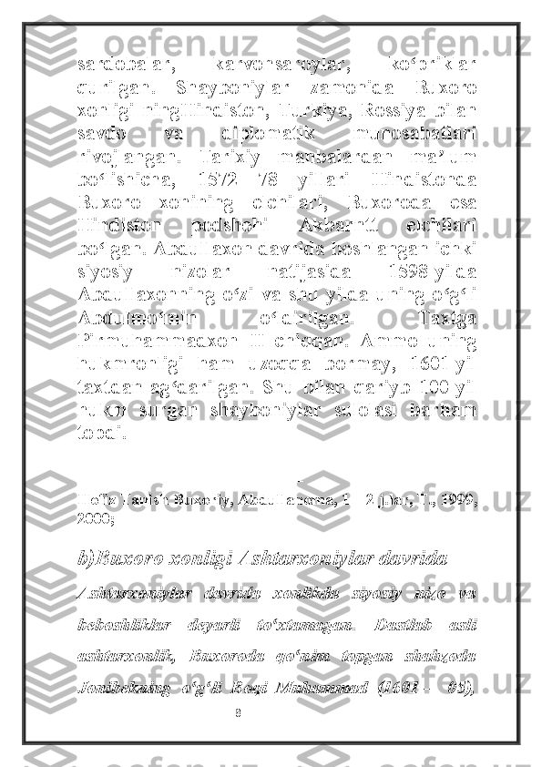 sardobalar,   karvonsaroylar,   ko priklarʻ
qurilgan.   Shayboniylar   zamonida   Buxoro
xonligi   ningHindiston,   Turkiya,   Rossiya   bilan
savdo   va   diplomatik   munosabatlari
rivojlangan.   Tarixiy   manbalardan   ma lum	
ʼ
bo lishicha,   1572—78   yillari   Hindistonda	
ʻ
Buxoro   xonining   elchilari,   Buxoroda   esa
Hindiston   podshohi   Akbarntt   elchilari
bo lgan. Abdullaxon davrida boshlangan ichki
ʻ
siyosiy   nizolar   natijasida   1598-yilda
Abdullaxonning   o zi   va   shu   yilda   uning   o g li	
ʻ ʻ ʻ
Abdulmo min   o ldirilgan.   Taxtga	
ʻ ʻ
Pirmuhammadxon   II   chiqqan.   Ammo   uning
hukmronligi   ham   uzoqqa   bormay,   1601-yil
taxtdan   ag darilgan.   Shu   bilan   qariyb   100   yil	
ʻ
hukm   surgan   shayboniylar   sulolasi   barham
topdi.
----------------------------------
Hofiz Tanish Buxoriy, Abdullanoma, 1—2 j.lar, T., 1999,
2000;
b)Buxoro xonligi Ashtarxoniylar davrida
Ashtarxoniylar   davrida   xonlikda   siyosiy   nizo   va
beboshliklar   deyarli   to xtamagan.   Dastlab   asli	
ʻ
ashtarxonlik,   Buxoroda   qo nim   topgan   shahzoda	
ʻ
Jonibekning   o g li   Boqi   Muhammad   (1601—   05),	
ʻ ʻ
                                                           8 