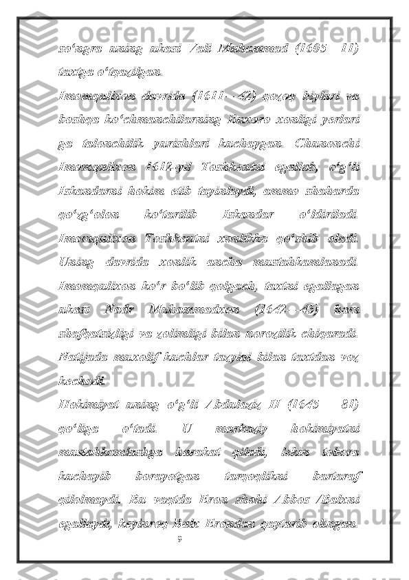 so ngra   uning   ukasi   Vali   Muhammad   (1605—11)ʻ
taxtga o tqazilgan.	
ʻ
Imomqulixon   davrida   (1611—42)   qozoq   biylari   va
boshqa   ko chmanchilarning   Buxoro   xonligi   yerlari	
ʻ
ga   talonchilik   yurishlari   kuchaygan.   Chunonchi
Imomqulixon   1612-yil   Toshkentni   egallab,   o g li	
ʻ ʻ
Iskandarni   hokim   etib   tayinlaydi,   ammo   shaharda
qo zg olon   ko tarilib   Iskandar   o ldiriladi.	
ʻ ʻ ʻ ʻ
Imomqulixon   Toshkentni   xonlikka   qo shib   oladi.	
ʻ
Uning   davrida   xonlik   ancha   mustahkamlanadi.
Imomqulixon   ko r   bo lib   qolgach,   taxtni   egallagan	
ʻ ʻ
ukasi   Nadr   Muhammadxon   (1642—45)   ham
shafqatsizligi   va   zolimligi   bilan   norozilik   chiqaradi.
Natijada   muxolif   kuchlar   tazyiqi   bilan   taxtdan   voz
kechadi.
Hokimiyat   uning   o g li   Abdulaziz   II   (1645—   81)	
ʻ ʻ
qo liga   o tadi.   U   markaziy   hokimiyatni	
ʻ ʻ
mustahkamlashga   harakat   qiladi,   lekin   tobora
kuchayib   borayotgan   tarqoqlikni   bartaraf
qilolmaydi.   Bu   vaqtda   Eron   shohi   Abbos   /Balxni
egallaydi,   keyinroq   Balx   Erondan   qaytarib   olingan.
                                                           9 