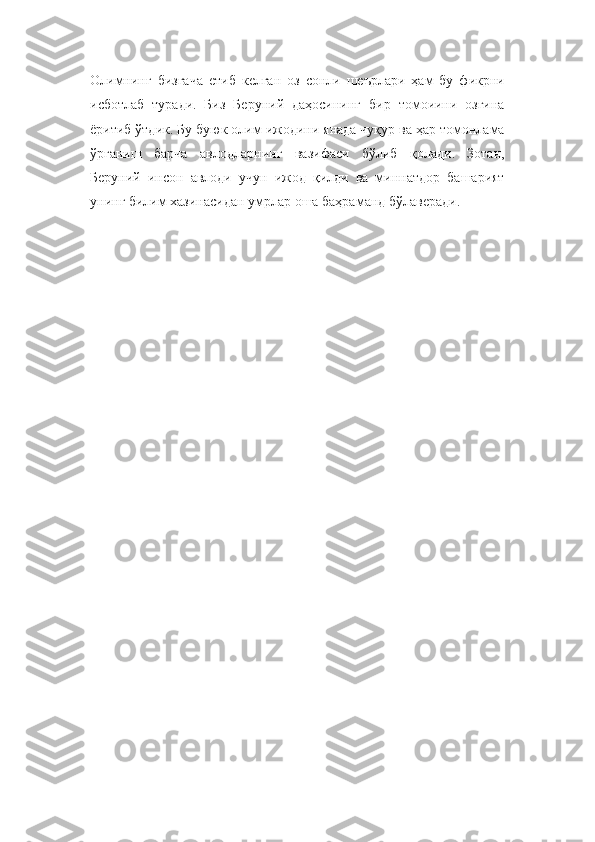 Олимнинг   бизгача   етиб   келган   оз   сонли   шеърлари   ҳам   бу   фикрни
исботлаб   туради.   Биз   Беруний   даҳосининг   бир   томоиини   озгина
ёритиб ўтдик. Бу буюк олим ижодини янада чуқур ва ҳар томонлама
ўрганиш   барча   авлодларнинг   вазифаси   бўлиб   қолади.   Зотан,
Беруний   инсон   авлоди   учун   ижод   қилди   ва   миннатдор   башарият
унинг билим хазинасидан умрлар оша баҳраманд бўлаверади. 