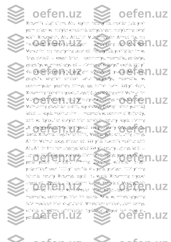 Xorazmlik   ulug   alloma   Abu   Rayhon   Beruniy   ota-onasidan   juda   yoshʻ
yetim qolgan va Iroqiylar xonadonida tarbiyalangan. Iroqiylarning oxirgi
vakili   Xorazmshoh,   Abu   Abdulloh   Muhammad   ibn   Ahmad   ibn   Iroq
hisoblanadi.   Xorazmshohning   jiyani   —   amakisining   o g li   Abu   Nasr	
ʻ ʻ
Mansur ibn Iroq Beruniyning ustozi edi. Beruniy juda yoshligidan ilm va
fanga qiziqadi. U sevgan fanlar — astronomiya, matematika, geodeziya,
geografiya   va   mineralogiya   edi.U   o zining   „Geodeziya“   asarida   990-yil	
ʻ
Kat   shahrining   geografik   kengligini   aniqlaganini   yozadi.   Ma lumki,	
ʼ
geografik   kenglikni   aniqlash   uchun   geografiya,   matematika   va
astronomiyadan   yetarlicha   bilimga   ega   bo lish   lozim.   995-yil   Katni,	
ʻ
Xorazmning ikkinchi poytaxti, Gurganj (Urganch)ning amiri Ma mun ibn	
ʼ
Muhammad bosib oladi. Beruniy Iroqiylar xonadoniga mansubligi uchun
Ma munning g azabidan qochib, Ray shahriga (hozirgi Tehron yaqinida)	
ʼ ʻ
keladi. U Rayda  mashhur  olim  — matematik va astronom  al-Xo jandiy,	
ʻ
tabib   va   faylasuf   ar-Roziylar   bilan   tanishadi.   Beruniy   Rayda   o zining
ʻ
„Al-Faxriy sekstanti“ risolasini yozadi. 997-yil Beruniy Katga qaytdi. Bu
davrda   Xorazmda   o zgarishlar   bo lib,   Ma mun   vafot   etib,   uning   o rniga	
ʻ ʻ ʼ ʻ
Ali   ibn   Ma mun   taxtga   chiqqan   edi.   997   yilda   buxorolik   mashhur   tabib	
ʼ
Abu Ali Ibn Sino ham Urganjga keladi.998-yil Beruniy Jurjonga keldi. U
Jurjonda 1004-yilgacha yashaydi. O zining o n beshga yaqin asarini  shu	
ʻ ʻ
yerda   yaratdi.   Jumladan,   olimning   „Qadimgi   xalqlardan   qolgan
yodgorliklar“   asari   1000-yil   atrofida   shu   yerda   yozilgan.   1004-yilning
bahorida   Beruniy   Xorazmga   qaytdi.   Bu   vaqtda   Xorazmning   poytaxti
Urganj  edi. Urganjda u Oy tutilishini  kuzatdi. Saroyda al-Masihiy,  tabib
al-Hammar,   Ibn   Iroq   va   boshqalar   ishlar   edilar.Urganjda   Beruniy
matematika,   astronomiya   bilan   bir   qatorda   fizika   va   mineralogiyaning
ba zi masalalari  bilan shug ullandi. Minerallarni aniqlash, ularni tizimga	
ʼ ʻ
solishda   solishtirma   og irliklardan   foydalanish   g oyasi   ham   mana   shu	
ʻ ʻ
yerda tug ildi.	
ʻ 