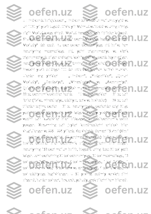 U Hindistonda bo lajak asari „Hindiston tarixi“ uchun ma lumot yig di vaʻ ʼ ʻ
uni 1030-yil yozib tugatdi. O sha yili Mahmud vafot etdi va uning o rniga	
ʻ ʻ
o g li   Mas ud   taxtga   chiqdi.   Mas ud   Beruniyga   ko p   iltifotlar   ko rsatdi.	
ʻ ʻ ʼ ʼ ʻ ʻ
Shu sababli, Beruniy o zining shoh asarini Mas udga bag ishlab „Qonuni	
ʻ ʼ ʻ
Mas udiy“   deb   atadi.   Bu   asar   asosan   astronomiyaga   oid   bo lsa   ham	
ʼ ʻ
Beruniyning   matematikaga   oid,   ya ni   trigonometriya   va   sferik	
ʼ
trigonometriyada qilgan anchagina kashfiyotlari shu asarda bayon etilgan.
Beruniyning   matematikaga   va   fanning   boshqa   sohalariga   qo shgan	
ʻ
hissasini   yozib   qoldirgan   100   dan   ortiq   asaridan   ham   ko rish   mumkin.	
ʻ
Ulardan   eng   yiriklari   —   „Hindiston“,   „Yodgorliklar“,   „Qonuni
Mas udiy“,   „Geodeziya“,   „Mineralogiya“   va   „Astronomiya“.	
ʼ
Qolganlarini   quyidagicha   taqsimlash   mumkin:   matematikaga   doirlari   —
22 ta; astronomik asboblar  haqida — 10 ta;  astrologiklari — 21 ta; turli
fanlar  (fizika,   mineralogiya,  adabiyot,  tarix  va  boshqalar)  —  38  ta;  turli
tillardan tarjima asarlar — 21 ta. Beruniyning bu asarlaridan atigi 30 ga
yaqini   bizning   kunlargacha   yetib   kelgan.   Beruniy   yoshligidayoq   ko p	
ʻ
vaqtini   turli   kuzatishlar   bilan   o tkazgan.   U   bolaliastronomik   asbob	
ʻ
yasagan.   Xorazmning   turli   joylari   koordinatalarini   aniqlash   bilan
shug ullangan va 995—996-yillarda Kat shahrida diametri 15 ziro  (Ziro	
ʻ ʻ ʻ
—   qadimgi   o lchov   birligi,   49   santimetr   chamasida)   bo lgan   doira   va	
ʻ ʻ
boshqa   asboblar   bilan   astronomik   o lchash   ishlarini   olib   borgan.	
ʻ
Beruniyning 152 asari ma lum bo lib, bizgacha uning faqat 30 tasi yetib	
ʼ ʻ
kelgan. Jami asarlarining 70 tasi astronomiyaga, 20 tasi matematikaga, 12
tasi  geografiya  va  geodeziyaga,   4  tasi  mineralogiyaga,  1  tasi   fizikaga,   1
tasi   dorishunoslikka,   15   tasi   tarix   va   etnografiyaga,   4   tasi   falsafaga,   18
tasi   adabiyotga   bag ishlangan.   U   50   yoshida   qadimiy   sanskrit   tilini	
ʻ
o rgandi, bundan tashqari, fors, arab, yahudiy, grek tillarini ham bilar edi.	
ʻ 