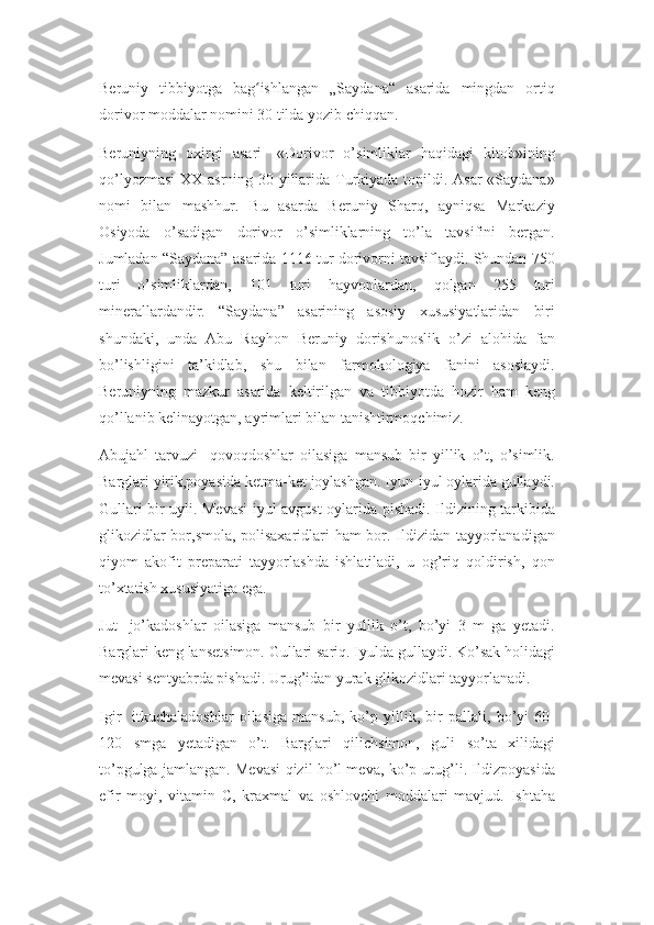 Beruniy   tibbiyotga   bag ishlangan   „Saydana“   asarida   mingdan   ortiqʻ
dorivor moddalar nomini 30 tilda yozib chiqqan. 
Beruniyning   oxirgi   asari   -«Dorivor   o’simliklar   haqidagi   kitob»ining
qo’lyozmasi  XX asrning 30-yillarida Turkiyada topildi. Asar  «Saydana»
nomi   bilan   mashhur.   Bu   asarda   Beruniy   Sharq,   ayniqsa   Markaziy
Osiyoda   o’sadigan   dorivor   o’simliklarning   to’la   tavsifini   bergan.
Jumladan “Saydana” asarida 1116 tur dorivorni tavsiflaydi. Shundan 750
turi   o’simliklardan,   101   turi   hayvonlardan,   qolgan   255   turi
minerallardandir.   “Saydana”   asarining   asosiy   xususiyatlaridan   biri
shundaki,   unda   Abu   Rayhon   Beruniy   dorishunoslik   o’zi   alohida   fan
bo’lishligini   ta’kidlab,   shu   bilan   farmokologiya   fanini   asoslaydi.
Beruniyning   mazkur   asarida   keltirilgan   va   tibbiyotda   hozir   ham   keng
qo’llanib kelinayotgan, ayrimlari bilan tanishtirmoqchimiz.
Abujahl   tarvuzi-   qovoqdoshlar   oilasiga   mansub   bir   yillik   o’t,   o’simlik.
Barglari yirik,poyasida ketma-ket joylashgan. Iyun-iyul oylarida gullaydi.
Gullari bir uyli. Mevasi iyul-avgust oylarida pishadi. Ildizining tarkibida
glikozidlar bor,smola, polisaxaridlari ham bor. Ildizidan tayyorlanadigan
qiyom   akofit   preparati   tayyorlashda   ishlatiladi,   u   og’riq   qoldirish,   qon
to’xtatish xususiyatiga ega.
Jut-   jo’kadoshlar   oilasiga   mansub   bir   yullik   o’t,   bo’yi   3   m   ga   yetadi.
Barglari keng lansetsimon. Gullari sariq. Iyulda gullaydi. Ko’sak holidagi
mevasi sentyabrda pishadi. Urug’idan yurak glikozidlari tayyorlanadi.
Igir-   itkuchaladoshlar   oilasiga   mansub,   ko’p   yillik,   bir   pallali,   bo’yi   60-
120   smga   yetadigan   o’t.   Barglari   qilichsimon,   guli   so’ta   xilidagi
to’pgulga jamlangan. Mevasi qizil ho’l meva, ko’p urug’li. Ildizpoyasida
efir   moyi,   vitamin   C,   kraxmal   va   oshlovchi   moddalari   mavjud.   Ishtaha 