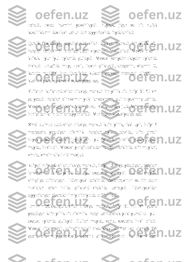 ochadi,   ovqat   hazmini   yaxshilaydi.   Buyrak,   jigar   va   o’t   pufak
kasalliklarini davolash uchun dori tayyorlashda foydalaniladi.
Qarafs   (Selderey)-   soyabonguldoshlar   oilasiga   mansub   bir   yillik   o’t.
barglari panjasimon qirqilgan, guli soyabonni hosil qiladi. Mevasi tikanli
ko’sak.   Iyun-iyul   oylarida   gullaydi.   Mevasi   sentyabr-oktyabr   oylarida
pishadi.   Urug’ida   moy,   oqsil,   flavon   glikozidi,   apegenin,   vitamin   C,
karotin   moddasi   bor.   Qarafsdan   sukapichgravean   preparati   olinadi,   u
kuchli siydik haydovchi xususiyatga ega.
Ko’knor-   ko’knordoshlar   oilasiga   mansub   bir   yillik   o’t.   bo’yi   50-60   sm
ga yetadi. Barglari ellipssimon yoki lansetsimon, guli poyasining uchida.
Mevasi   ko’p   urug’li   ko’sakdan   iborat.   Ko’knoridan   juda   ko’p   moddalar
borligidan ko’p dorilar tayyorlanadi. Morfinizm xususiyatiga ega.
Xmel-qulmoq   tutdoshlar   oilasiga   mansub   ko’p   yillik,   ikki   uyli,   bo’yi   6
metrgacha   yetadigan   o’simlik.   Barglari   aylana   tarzida,   to’rt   qirrali
poyasida qarama-qarshi joylashgan. Iyul oylaridan boshlab gullaydi, guli
mayda,   boshoqli.   Mevasi   yong’oqchadan   iborat.   Tarkibida   efir   moylari,
smola, xmelin alkoloidi mavjud.
Ro’yan-ro’yandoshlar oilasiga mansub, bo’yi 1,5 m ga yetadigan, barglari
lansetsimon   ko’p   yillik   o’t.   Iyul-avgustda   gullaydi.   Gullari   mayda,
shingilga   to’plangan.   Ildizpoyasi   tarkibida   oksiantraxinon   va   bir   qator
hosilalari   erkin   holda   glikozid   shaklida   uchraydi.   Ildizpoyasidan
tayyorlangan ekstrakti ilmiy tibbiyotda qo’llaniladi.
Ermon-murakkabguldoshlar   oilasiga   mansub,   bo’yi   50-100   sm   gacha
yetadigan ko’p yillik o’t o’simlik. Bargi uchburchak yoki yumaloq. Iyul-
avgust   oylarida   gullaydi.   Gullari   mayda,   sariq,   savatcha   hosil   qiladi.
Mevasi   o’tkir   uchli,   qo’ng’ir   rangli   pista   shaklida.   Yer   osti   qismida   2%
gacha   efir   moyi(abeintol),   achchiq   glikozidlar   bor.   Bu   o’simlikdan 