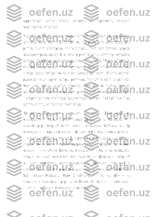 tayyorlangan   dorilar   ishtaha   ochuvchi,   o’t   haydovchi,   oshqozon
kasalliklarida ishlatiladi.
Yuqorida   ko’rsatib   o’tilgan   mazkur   dorivor   o’simliklar   Beruniy   davrida
tabobatda   keng   iste’molda   bo’lgan   va   tibbiyotda   ko’p   asrlar   taraqqiyot
yo’lida   muhim   ahamiyatga   molik   bo’lgan,   hozir   ham   farmakologiyada
katta axamiyatga egadir. A.R.Beruniy yoshligidan to umrining oxirigacha
tabiarni o’rganishga katta ahamiyat bergan. Bu haqda “Saydana” asarida
shunday   hikoya   qiladi:   “Yoshligimdanoq   qandoq   bo’lsa   ham   ma’rifat
olishga   qattiq   berilgan   va   shundan   lazzatlangan   edim.   Shohid   keltirish
yuzasidan   shuni   aytish   kifoya:   yerimizga   bir   rumlik   kelib   qolgan   edi.
Men   unga   donlar,   urug’lar,   mevalar,   o’simliklar   va   boshqa   narsalar
keltirib nomlarini so’radim va ularni yozib oldim”. Mazkur asar 1927 yili
Turkiyaning Bursa shahridagi kutubxonadan topilgan. 1973 yili rus tiliga
tarjima qilinib, izohlar bilan nashr etilgan.
Бу   асарни   турли-туман   дорилар   олинадиган   ўсимликлар   ва
моддаларнинг   изоҳли   луғати   десак   бўлади.   ўша   ифодаларнинг
таърифи   учун  Беруний   қатор   шеърин   парчалардан   фойдаланган.   Бу
мисраларнинг   муаллифларидан   кўплари   «Минералогия»да   учраган
шоирлардир. Айрим шеърлар ўша усимлик ва моддаларнинг сифати
орқали   кишиларнинг   турли   хусусиятларини   кўрсатишга   хизмат
қилади.   Шоир   айрим   ўсимлик,   моддаларнинг   белги   ва   хоссалари
орқали   кишилар   характери   ёки   таърифини   кўрсатади.   Беруний
кишилар   характери,   хатти-ҳаракатидаги   белгилар   орқали   ўша
доривор   ёки   доривор   учун   фойдаланиладиган   моддалар   сифатини
баён   қилади.Масалан,   Хаух   (шафтоли)нинг   ранги,   кўриниши,
тозалигини   таърифлаш   учун   олим   Хатам   ибн   Али   иш-Шамм   деган
шоирнинг қуйидаги мисраларини келтиради: 