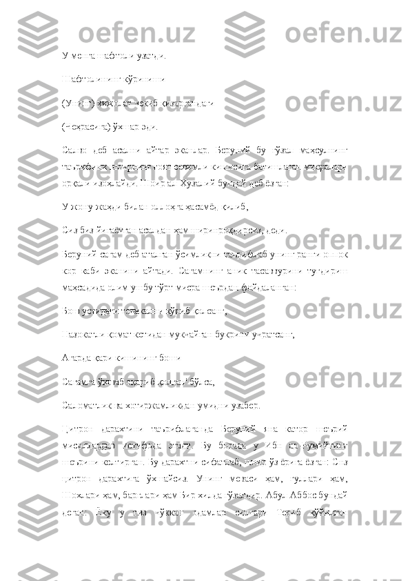 У менга шафтоли узатди.
Шафтолининг кўриниши
(Унинг) хижолат чекиб қизаргандаги
(Чеҳрасига) ўхшар эди.
Салво   деб   асални   айтар   эканлар.   Беруний   бу   гўзал   маҳсулнинг
таърифини шоирнинг ғоят севимли кишисига бағишлаган мисралари
орқали изоҳлайди. Шоир ал-Хузалий бундай деб ёзган:
У жону-жаҳди билан оллоҳга ҳасамёд қилиб,
Сиз биз йиғаётган асалдан ҳам ширинроқдирсиз, деди.
Беруний сагам деб аталган ўсимликни таърифлаб унинг ранги оппок
кор   каби   эканини   айтади.   Сагамнинг   аник   тасаввурини   туғдириш
маҳсадида олим ушбу тўрт мисра шеърдан фойдаланган:
Бош устидаги тепакални кўриб қолсанг,
Назокатли қомат кетидан мукчайган букрини учратсанг, 
Агарда қари кишининг боши 
Сагамга ўхшаб оқариб қолган' бўлса,
Саломатлик ва хотиржамликдан умидни узабер.
Цитрон   дарахтини   таърифлаганда   Беруний   яна   катор   шеърий
мисоллардан   истифода   этади.   Бу   борада   у   Ибн   ар-Румийнинг
шеърини келтирган. Бу дарахтни сифатлаб, шоир ўз ёрига ёзган: Снз
цитрон   дарахтига   ўхшайсиз.   Унинг   меваси   ҳам,   гуллари   ҳам,
Шохлари ҳам, барглари ҳам Бир хилда гўзалдир. Абул-Аббос бундай
деган:   Ёку   у   тиз   чўккан   одамлар   сингари   Териб   қўйилган 