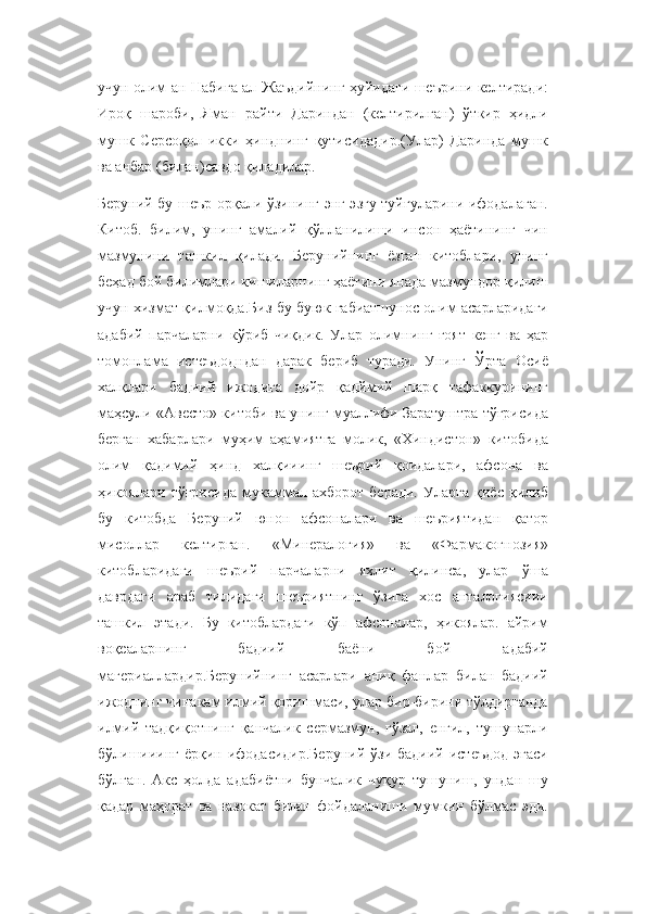 учун олим ан-Набиға ал-Жаъдийнинг ҳуйидаги шеърини келтиради:
Ироқ   шароби,   Яман   райти   Дариндан   (келтирилган)   ўткир   ҳидли
мушк   Серсоқол   икки   ҳинднинг   қутисидадир.(Улар)   Даринда   мушк
ва анбар (билан)савдо қиладилар.
Беруний бу шеър орқали ўзининг энг эзгу туйғуларини ифодалаган.
Китоб.   билим,   унинг   амалий   қўлланилиши   инсон   ҳаётининг   чин
мазмунини   ташкил   қилади.   Берунийнинг   ёзган   китоблари,   унинг
беҳад бой билимлари кишиларнинг ҳаётини янада мазмундор қилиш
учун хизмат қилмоқда.Биз бу буюк габиатшунос олим асарларидаги
адабий   парчаларни   кўриб   чиқдик.   Улар   олимнинг   ғоят   кенг   ва   ҳар
томонлама   истеъдодндан   дарак   бериб   туради.   Унинг   Ўрта   Осиё
халқлари   бадиий   ижодига   дойр   қадймий   шарқ   тафаккурининг
маҳсули «Авесто» китоби ва унинг муаллифи Заратуштра тўғрисида
берган   хабарлари   муҳим   аҳамиятга   молик,   «Хиндистон»   китобида
олим   қадимий   ҳинд   халқииинг   шеърий   қоидалари,   афсона   ва
ҳикоялари   тўғрисида   мукаммал   ахборот   беради.   Уларга   қиёс   қилиб
бу   китобда   Беруний   юнон   афсоналари   ва   шеъриятидан   қатор
мисоллар   келтирган.   «Минералогия»   ва   «Фармакогнозия»
китобларидаги   шеърий   парчаларни   яхлит   қилинса,   улар   ўша
даврдаги   араб   тилидаги   шеъриятнинг   ўзига   хос   анталогиясиии
ташкил   этади.   Бу   китоблардаги   кўп   афсоналар,   ҳикоялар.   айрим
воқеаларнинг   бадиий   баёни   бой   адабий
магериаллардир.Берунийнинг   асарлари   аниқ   фанлар   билан   бадиий
ижоднинг чинакам илмий қоришмаси, улар бир-бирини тўлдирганда
илмий   тадқиқотнинг   қанчалик   сермазмун,   гўзал,   енгил,   тушунарли
бўлишииинг  ёрқин ифодасидир.Беруний  ўзи  бадиий истеъдод  эгаси
бўлган.   Акс   ҳолда   адабиётни   бунчалик   чуқур   тушуниш,   ундан   шу
қадар   маҳорат   ва   назокат   билан   фойдаланиши   мумкин   бўлмас   эди. 