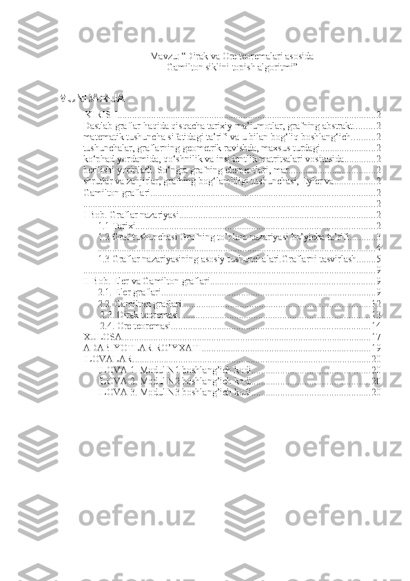 Mavzu: “Dirak va Ore teoremalari asosida
Gamilton siklini topish algoritmi”
MUNDARIJA
 KIRISH ........................................................................................................... 2
Dastlab graflar haqida qisqacha tarixiy ma’lumotlar, grafning abstrakt ......... 2
matematik tushuncha sifatidagi ta’rifi va u bilan bog‘liq boshlang‘ich .......... 2
tushunchalar, graflarning geometrik ravishda, maxsus turdagi ....................... 2
ko‘phad yordamida, qo‘shnilik va insidentlik matritsalari vositasida ............. 2
berilishi yoritiladi. So‘ngra grafning elementlari, mar .................................... 2
shrutlar va zanjirlar, grafning bog‘lamliligi tushunchasi, Eyler va ................. 2
Gamilton graflari. ............................................................................................ 2
. ........................................................................................................................ 2
I Bob. Graflar nazariyasi. ................................................................................ 2
1.1 Tarixi. .................................................................................................. 2
1.2 Graf tushunchasi Grafning to’plam nazariyasi bo’yicha ta’rifi. .......... 3
................................................................................................................... 4
1.3 Graflar nazariyasining asosiy tushunchalari.Graflarni tasvirlash. ....... 5
......................................................................................................................... 9
II Bob. Eler va Gamilton graflari. ................................................................... 9
2.1. Eler graflari. ........................................................................................ 9
2.2. Gamilton graflari. ............................................................................. 12
 2.3. Dirak teoremasi. .............................................................................. 13
 2.4. Ore teoremasi. ................................................................................. 14
XULOSA ....................................................................................................... 17
ADABIYOTLAR RO’YXATI ...................................................................... 19
ILOVALAR ................................................................................................... 20
ILOVA 1. Modul N1 boshlang’ich kodi. ................................................ 20
ILOVA 2. Modul N2 boshlang’ich kodi. ................................................ 20
ILOVA 3. Modul N3 boshlang’ich kodi. ................................................ 20 