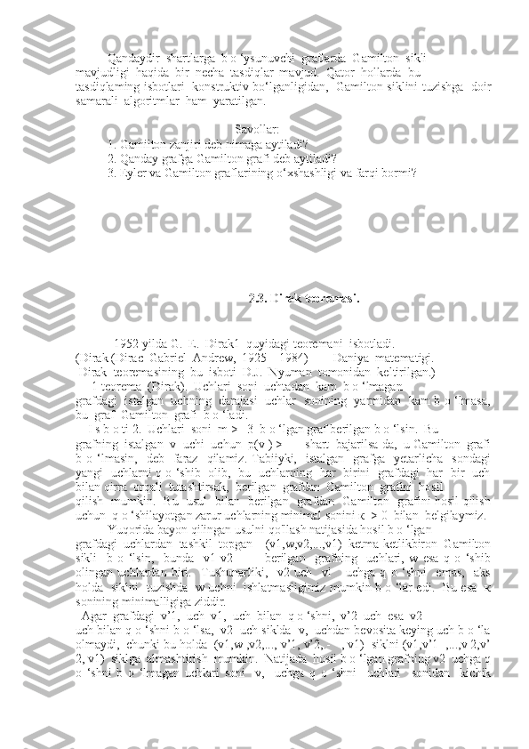 Qandaydir  shartlarga  b o ‘ysunuvchi  graflarda  Gamilton  sikli
mavjudligi  haqida  bir  necha  tasdiqlar  mavjud.  Qator  hollarda  bu
tasdiqlaming isbotlari   konstruktiv bo‘lganligidan,   Gamilton siklini tuzishga   doir
samarali  algoritmlar  ham  yaratilgan.
                                         Savollar:
1. Gamilton zanjiri deb nimaga aytiladi?
2. Qanday grafga Gamilton grafi deb aytiladi?
3. Eyler va Gamilton graflarining o‘xshashligi va farqi bormi?
    2.3. Dirak teoremasi.
  1952-yilda G.  E.  Dirak1  quyidagi teoremani  isbotladi.
(Dirak (Dirac  Gabriel  Andrew,  1925—1984)  —  Daniya  matematigi.
 Dirak  teoremasining  bu  isboti  D.J.  Nyuman  tomonidan  keltirilgan.)
     1-teorema  (Dirak).  Uchlari  soni  uchtadan  kam  b o ‘lmagan
grafdagi   istalgan   uchning   darajasi   uchlar   sonining   yarmidan   kam b o ‘lmasa,
bu  graf  Gamilton  grafi  b o ‘ladi.
    I s b o ti 2.  Uchlari  soni  m >   3  b o ‘lgan graf berilgan b o ‘lsin.  Bu
grafning  istalgan  v  uchi  uchun  p(v ) > —  shart  bajarilsa-da,  u Gamilton  grafi
b  o  ‘lmasin,     deb    faraz     qilamiz.   Tabiiyki,    istalgan     grafga    yetarlicha    sondagi
yangi   uchlarni q o ‘shib   olib,   bu   uchlarning   har   birini   grafdagi   har   bir   uch
bilan qirra  orqali  tutashtirsak,  berilgan  grafdan  Gamilton  grafini  hosil
qilish   mumkin.   Bu   usul   bilan   berilgan   grafdan   Gamilton   grafini hosil qilish
uchun  q o ‘shilayotgan zarur uchlarning minimal sonini к  > 0  bilan  belgilaymiz.
Yuqorida bayon qilingan usulni qo'llash natijasida hosil b o ‘lgan
grafdagi   uchlardan   tashkil   topgan     (v1,w,v2,...,v1)   ketma-ketlikbiron   Gamilton
sikli     b   o   ‘lsin,     bunda     v1   v2     —     berilgan     grafning     uchlari,   w   esa   q   o   ‘shib
olingan   uchlardan   biri.     Tushunarliki,     v2   uch     vl       uchga   q   o   ‘shni     emas,     aks
holda   siklni   tuzishda   w uchni   ishlatmasligimiz mumkin b o ‘lar edi.   Bu esa   к
sonining minimalligiga ziddir.
  Agar  grafdagi  v’1,  uch  v1,  uch  bilan  q o ‘shni,  v’2  uch  esa  v2
uch bilan q o ‘shni b o ‘lsa,  v2  uch siklda  v,  uchdan bevosita keying uch b o ‘la
olmaydi,  chunki bu holda  (v1,w ,v2,..., v’1, v’2,.- - , v1)  siklni (v1,v’1  ,...,v 2,v’
2, v1)  siklga  almashtirish  mumkin.  Natijada  hosil b o ‘lgan grafning v2  uchga q
o   ‘shni   b   o   ‘lmagan   uchlari   soni     v,     uchga   q   o   ‘shni     uchlari     sonidan     kichik 