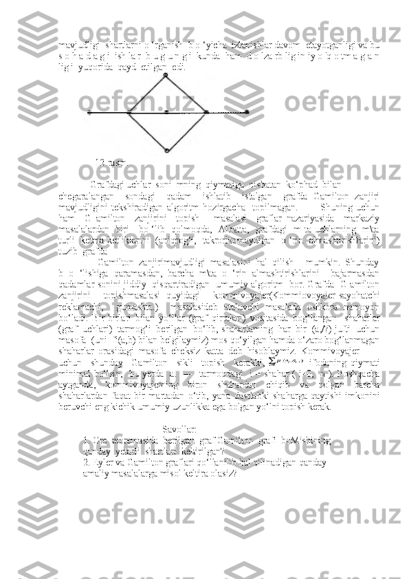 mavjudligi  shartlarni o ‘rganish  b o ‘yicha  izlanishlar davom  etayotganligi va bu
s o h a d a g i  ish la r  b u g u n g i  kunda  ham  d o lza rb lig in iy o 'q o tm a g a n
lig i  yuqorida  qayd  etilgan  edi. 
     12-rasm.
   Grafdagi uchlar  soni  mning  qiymatiga  nisbatan  ko‘phad  bilan 
chegaralangan     sondagi     qadam     ishlatib     istalgan     grafda   Gamilton   zanjiri
mavjudligini   tekshiradigan   algoritm   hozirgacha     topilmagan.             Shuning   uchun
ham     G   amilton     zanjirini     topish       masalasi     graflar   nazariyasida     markaziy
masalalardan   biri     bo ‘lib   qolmoqda,   Albatta,   grafdagi   m ta uchlarning   m\ta
turli   ketma-ketliklarini   (aniqrog‘i,   takrorlanmaydigan   o ‘rin   almashtirishlarini)
tuzib  grafda  
      Gamilton  zanjirimavjudligi  masalasini  hal  qilish     mumkin.  Shunday
b   o   ‘lishiga   qaramasdan,   barcha   m\ta   o   ‘rin   almashtirishlarini     bajarmasdan
qadamlar sonini jiddiy   qisqartiradigan   umumiy algoritm   bor. Grafda   G amilton
zanjirini     topishmasalasi   quyidagi     kommivoyajer(Kommiovoyajer-sayohatchi
reklamachi,     gumashta.)     masalasideb   ataluvchi   masalada   oshkora   namoyon
bo‘ladi.   Bir-birlari   bilan   yo‘llar   (graf   qirralari)   vositasida   bog‘langan     shaharlar
(graf  uchlari)  tarmog‘i  berilgan  bo‘lib, shaharlaming  har  bir  (a,/?) jufti  uchun
masofa  (uni  fi(a,b) bilan belgilaymiz) mos qo‘yilgan hamda o‘zaro bog‘lanmagan
shaharlar  orasidagi  masofa  cheksiz  katta  deb  hisoblaymiz.  Kommivoyajer
uchun     shunday     Gamilton     sikli     topish     kerakki,   ifodaning   qiymati
minimal  bo‘lsin,   bu yerda   a.   —   tarmoqdagi   i = shahar ( i=0,   n ). Boshqacha
aytganda,   kommivoyajeming   biron   shahardan   chiqib   va   qolgan   barcha
shaharlardan   faqat   bir   martadan   o‘tib,   yana   dastlabki   shaharga   qaytishi   imkonini
beruvchi eng kichik umumiy uzunlikka ega bolgan yo‘lni topish kerak.
 
                                 Savollar:
1. Ore  teoremasida  berilgan  graf Gamilton  grafi  boMishining 
qanday  yetarli  shartlari  keltirilgan?
2. Eyler va Gamilton graflari qo‘llanilib hal qilinadigan qanday 
amaliy masalalarga misol keltira olasiz? 