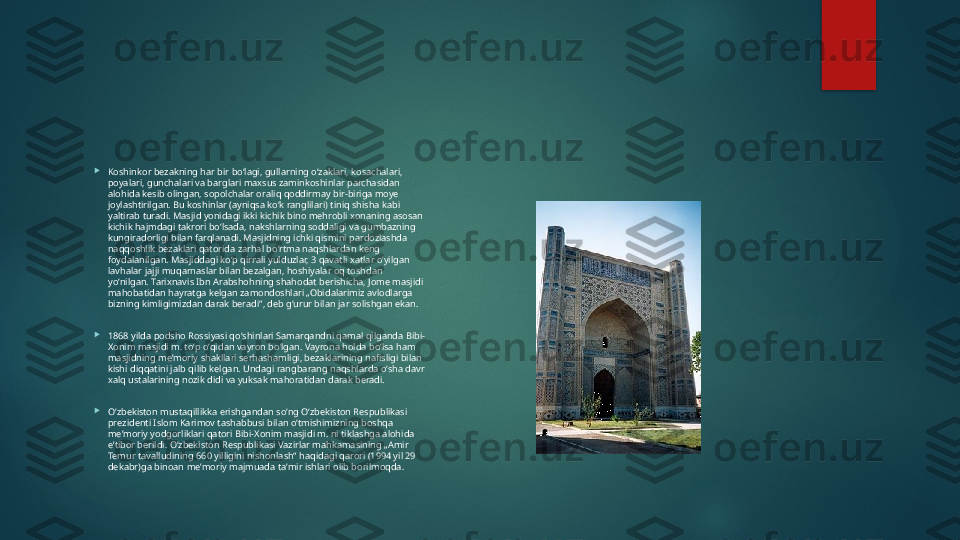 
Koshinkor bezakning har bir boʻlagi, gullarning oʻzaklari, kosachalari, 
poyalari, gunchalari va barglari maxsus zaminkoshinlar parchasidan 
alohida kesib olingan, sopolchalar oraliq qoddirmay bir-biriga moye 
joylashtirilgan. Bu koshinlar (ayniqsa koʻk ranglilari) tiniq shisha kabi 
yaltirab turadi. Masjid yonidagi ikki kichik bino mehrobli xonaning asosan 
kichik hajmdagi takrori boʻlsada, nakshlarning soddaligi va gumbazning 
kungiradorligi bilan farqlanadi. Masjidning ichki qismini pardozlashda 
naqqoshlik bezaklari qatorida zarhal boʻrtma naqshlardan keng 
foydalanilgan. Masjiddagi koʻp qirrali yulduzlar, 3 qavatli xatlar oʻyilgan 
lavhalar jajji muqarnaslar bilan bezalgan, hoshiyalar oq toshdan 
yoʻnilgan. Tarixnavis Ibn Arabshohning shahodat berishicha, Jome masjidi 
mahobatidan hayratga kelgan zamondoshlari „Obidalarimiz avlodlarga 
bizning kimligimizdan darak beradi“, deb gʻurur bilan jar solishgan ekan.

1868 yilda podsho Rossiyasi qoʻshinlari Samarqandni qamal qilganda Bibi-
Xonim masjidi m. toʻp oʻqidan vayron boʻlgan. Vayrona holda boʻlsa ham 
masjidning meʼmoriy shakllari serhashamligi, bezaklarining nafisligi bilan 
kishi diqqatini jalb qilib kelgan. Undagi rangbarang naqshlarda oʻsha davr 
xalq ustalarining nozik didi va yuksak mahoratidan darak beradi.

Oʻzbekiston mustaqillikka erishgandan soʻng Oʻzbekiston Respublikasi 
prezidenti Islom Karimov tashabbusi bilan oʻtmishimizning boshqa 
meʼmoriy yodgorliklari qatori Bibi-Xonim masjidi m. ni tiklashga alohida 
eʼtibor berildi. Oʻzbekiston Respublikasi Vazirlar mahkamasining „Amir 
Temur tavalludining 660 yilligini nishonlash“ haqidagi qarori (1994 yil 29 
dekabr)ga binoan meʼmoriy majmuada taʼmir ishlari olib borilmoqda.   