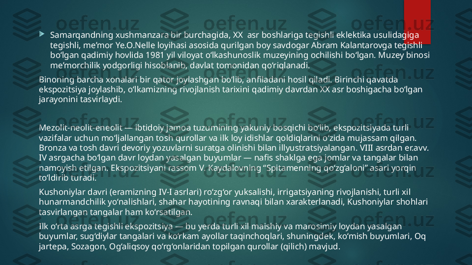 
Samarqandning xushmanzara bir burchagida, XX  asr boshlariga tegishli eklektika usulidagiga 
tegishli, me’mor Ye.O.Nelle loyihasi asosida qurilgan boy savdogar Abram Kalantarovga tegishli 
bo‘lgan qadimiy hovlida 1981 yil viloyat o‘lkashunoslik muzeyining ochilishi bo‘lgan. Muzey binosi 
me’morchilik yodgorligi hisoblanib, davlat tomonidan qo‘riqlanadi.
Binoning barcha xonalari bir qator joylashgan bo‘lib, anfiladani hosil qiladi. Birinchi qavatda 
ekspozitsiya joylashib, o‘lkamizning rivojlanish tarixini qadimiy davrdan XX asr boshigacha bo‘lgan 
jarayonini tasvirlaydi.
Mezolit-neolit-eneolit — ibtidoiy jamoa tuzumining yakuniy bosqichi bo‘lib, ekspozitsiyada turli 
vazifalar uchun mo‘ljallangan tosh qurollar va ilk loy idishlar qoldiqlarini o‘zida mujassam qilgan. 
Bronza va tosh davri devoriy yozuvlarni suratga olinishi bilan illyustratsiyalangan. VIII asrdan er.avv. 
IV asrgacha bo‘lgan davr loydan yasalgan buyumlar — nafis shaklga ega jomlar va tangalar bilan 
namoyish etilgan. Ekspozitsiyani rassom V. Kaydalovning “Spitamenning qo‘zg‘aloni” asari yorqin 
to‘ldirib turadi.
Kushoniylar davri (eramizning IV-I asrlari) ro‘zg‘or yuksalishi, irrigatsiyaning rivojlanishi, turli xil 
hunarmandchilik yo‘nalishlari, shahar hayotining ravnaqi bilan xarakterlanadi, Kushoniylar shohlari 
tasvirlangan tangalar ham ko‘rsatilgan.
Ilk o‘rta asrga tegishli ekspozitsiya — bu yerda turli xil maishiy va marosimiy loydan yasalgan 
buyumlar, sug‘diylar tangalari va ko‘rkam ayollar taqinchoqlari, shuningdek, ko‘mish buyumlari, Oq 
jartepa, Sozagon, Og‘aliqsoy qo‘rg‘onlaridan topilgan qurollar (qilich) mavjud.   