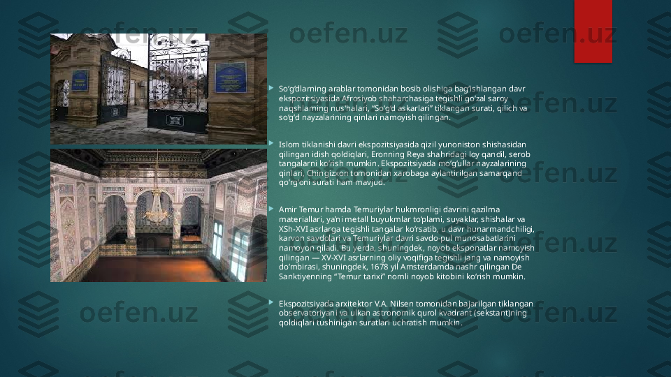 
So‘g‘dlarning arablar tomonidan bosib olishiga bag‘ishlangan davr 
ekspozitsiyasida Afrosiyob shaharchasiga tegishli go‘zal saroy 
naqshlarning nus'halari, “So‘g‘d askarlari” tiklangan surati, qilich va 
so‘g‘d nayzalarining qinlari namoyish qilingan.

Islom tiklanishi davri ekspozitsiyasida qizil yunoniston shishasidan 
qilingan idish qoldiqlari, Eronning Reya shahridagi loy qandil, serob 
tangalarni ko‘rish mumkin. Ekspozitsiyada mo‘g‘ullar nayzalarining 
qinlari, Chingizxon tomonidan xarobaga aylantirilgan samarqand 
qo‘rg‘oni surati ham mavjud.

Amir Temur hamda Temuriylar hukmronligi davrini qazilma 
materiallari, ya’ni metall buyukmlar to‘plami, suyaklar, shishalar va 
XSh-XVI asrlarga tegishli tangalar ko‘rsatib, u davr hunarmandchiligi, 
karvon savdolari va Temuriylar davri savdo-pul munosabatlarini 
namoyon qiladi. Bu yerda, shuningdek, noyob eksponatlar namoyish 
qilingan — XV-XVI asrlarning oliy voqifiga tegishli jang va namoyish 
do‘mbirasi, shuningdek, 1678 yil Amsterdamda nashr qilingan De 
Sanktiyenning “Temur tarixi” nomli noyob kitobini ko‘rish mumkin.

Ekspozitsiyada arxitektor V.A. Nilsen tomonidan bajarilgan tiklangan 
observatoriyani va ulkan astronomik qurol kvadrant (sekstant)ning 
qoldiqlari tushirilgan suratlari uchratish mumkin.   