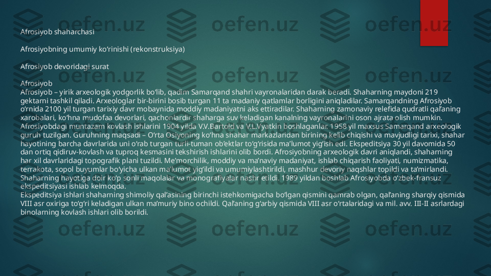 Afrosiyob shaharchasi
Afrosiyobning umumiy koʻrinishi (rekonstruksiya)
Afrosiyob devoridagi surat
Afrosiyob
Afrosiyob – yirik arxeologik yodgorlik bo‘lib, qadim Samarqand shahri vayronalaridan darak beradi. Shaharning maydoni 219 
gektarni tashkil qiladi. Arxeologlar bir-birini bosib turgan 11 ta madaniy qatlamlar borligini aniqladilar. Samarqandning Afrosiyob 
o‘rnida 2100 yil turgan tarixiy davr mobaynida moddiy madaniyatni aks ettiradilar. Shaharning zamonaviy relefida qudratli qal’aning 
xarobalari, ko‘hna mudofaa devorlari, qachonlardir shaharga suv keladigan kanalning vayronalarini oson ajrata olish mumkin.
Afrosiyobdagi muntazam kovlash ishlarini 1904 yilda V.V.Bartold va V.L.Vyatkin boshlaganlar. 1958 yil maxsus Samarqand arxeologik 
guruh tuzilgan. Guruhning maqsadi – O‘rta Osiyoning ko‘hna shahar markazlaridan birining kelib chiqishi va mavjudligi tarixi, shahar 
hayotining barcha davrlarida uni o‘rab turgan turli-tuman ob’ektlar to‘g‘risida ma’lumot yig‘ish edi. Ekspeditsiya 30 yil davomida 50 
dan ortiq qidiruv-kovlash va tuproq kesmasini tekshirish ishlarini olib bordi. Afrosiyobning arxeologik davri aniqlandi, shaharning 
har xil davrlaridagi topografik plani tuzildi. Me’morchilik, moddiy va ma’naviy madaniyat, ishlab chiqarish faoliyati, numizmatika, 
terrakota, sopol buyumlar bo‘yicha ulkan ma’lumot yig‘ildi va umumiylashtirildi, mashhur devoriy naqshlar topildi va ta’mirlandi. 
Shaharning hayotiga doir ko‘p sonli maqolalar va monografiyalar nashr etildi. 1989 yildan boshlab Afrosiyobda o‘zbek-fransuz 
ekspeditsiyasi ishlab kelmoqda.
Ekspeditsiya ishlari shaharning shimoliy qal’asining birinchi istehkomigacha bo‘lgan qismini qamrab olgan, qal’aning sharqiy qismida 
VIII asr oxiriga to‘g‘ri keladigan ulkan ma’muriy bino ochildi. Qal’aning g‘arbiy qismida VIII asr o‘rtalaridagi va mil. avv. III-II asrlardagi 
binolarning kovlash ishlari olib borildi.   