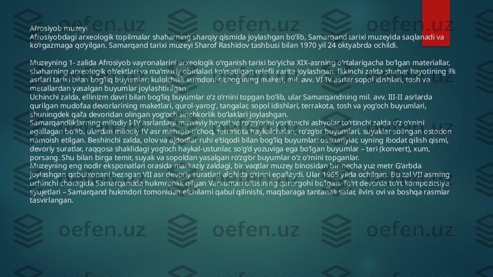 Afrosiyob muzeyi
Afrosiyobdagi arxeologik topilmalar shaharning sharqiy qismida joylashgan bo‘lib, Samarqand tarixi muzeyida saqlanadi va 
ko‘rgazmaga qo‘yilgan. Samarqand tarixi muzeyi Sharof Rashidov tashbusi bilan 1970 yil 24 oktyabrda ochildi.
Muzeyning 1- zalida Afrosiyob vayronalarini arxeologik o‘rganish tarixi bo‘yicha XIX-asrning o‘rtalarigacha bo‘lgan materiallar, 
shaharning arxeologik ob’ektlari va ma’muriy obidalari ko‘rsatilgan relefli xarita joylashgan. Ikkinchi zalda shahar hayotining ilk 
asrlari tarixi bilan bog‘liq buyumlar: kulolchilik xumdoni o‘chog‘ining maketi, mil. avv. VI-IV asrlar sopol idishlari, tosh va 
metallardan yasalgan buyumlar joylashtirilgan.
Uchinchi zalda, ellinizm davri bilan bog‘liq buyumlar o‘z o‘rnini topgan bo‘lib, ular Samarqandning mil. avv. III-II asrlarda 
qurilgan mudofaa devorlarining maketlari, qurol-yarog‘, tangalar, sopol idishlari, terrakota, tosh va yog‘och buyumlari, 
shuningdek qal’a devoridan olingan yog‘och sinchkorlik bo‘laklari joylashgan.
Samarqandliklarning milodiy I-IV asrlardagi ma’naviy hayoti va ro‘zg‘orini yorituvchi ashyolar to‘rtinchi zalda o‘z o‘rnini 
egallagan bo‘lib, ulardan milodiy IV asr mehrob-o‘choq, terrakota haykalchalari, ro‘zg‘or buyumlari, suyaklar solingan ostodon 
namoish etilgan. Beshinchi zalda, olov va ajdodlar ruhi e’tiqodi bilan bog‘liq buyumlar: ossuariylar, uyning ibodat qilish qismi, 
devoriy suratlar, raqqosa shaklidagi yog‘och haykal-ustunlar, so‘g‘d yozuviga ega bo‘lgan buyumlar – teri (konvert), xum, 
porsang. Shu bilan birga temir, suyak va sopoldan yasalgan ro‘zg‘or buyumlar o‘z o‘rnini topganlar.
Muzeyning eng nodir eksponatlari orasida markaziy zaldagi, bir vaqtlar muzey binosidan bir-necha yuz metr G‘arbda 
joylashgan qabulxonani bezagan VII asr devoriy suratlari alohida o‘rinni egallaydi. Ular 1965 yilda ochilgan. Bu zal VII asrning 
uchinchi choragida Samarqandda hukmronlik qilgan Varxuman oilasining qarorgohi bo‘lgan. To‘rt devorda to‘rt kompozitsiya 
syujetlari – Samarqand hukmdori tomonidan elchilarni qabul qilinishi, maqbaraga tantanali safar, ilvirs ovi va boshqa rasmlar 
tasvirlangan.   