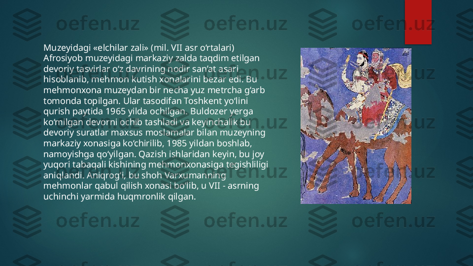 Muzeyidagi «elchilar zali» (mil. VII asr o‘rtalari)
Afrosiyob muzeyidagi markaziy zalda taqdim etilgan 
devoriy tasvirlar o‘z davrining nodir san’at asari 
hisoblanib, mehmon kutish xonalarini bezar edi. Bu 
mehmonxona muzeydan bir necha yuz metrcha g‘arb 
tomonda topilgan. Ular tasodifan Toshkent yo‘lini 
qurish paytida 1965 yilda ochilgan. Buldozer yerga 
ko‘milgan devorni ochib tashladi va keyinchalik bu 
devoriy suratlar maxsus moslamalar bilan muzeyning 
markaziy xonasiga ko‘chirilib, 1985 yildan boshlab, 
namoyishga qo‘yilgan. Qazish ishlaridan keyin, bu joy 
yuqori tabaqali kishining mehmonxonasiga tegishliligi 
aniqlandi. Aniqrog‘i, bu shoh Varxumanning 
mehmonlar qabul qilish xonasi bo‘lib, u VII - asrning 
uchinchi yarmida huqmronlik qilgan.   