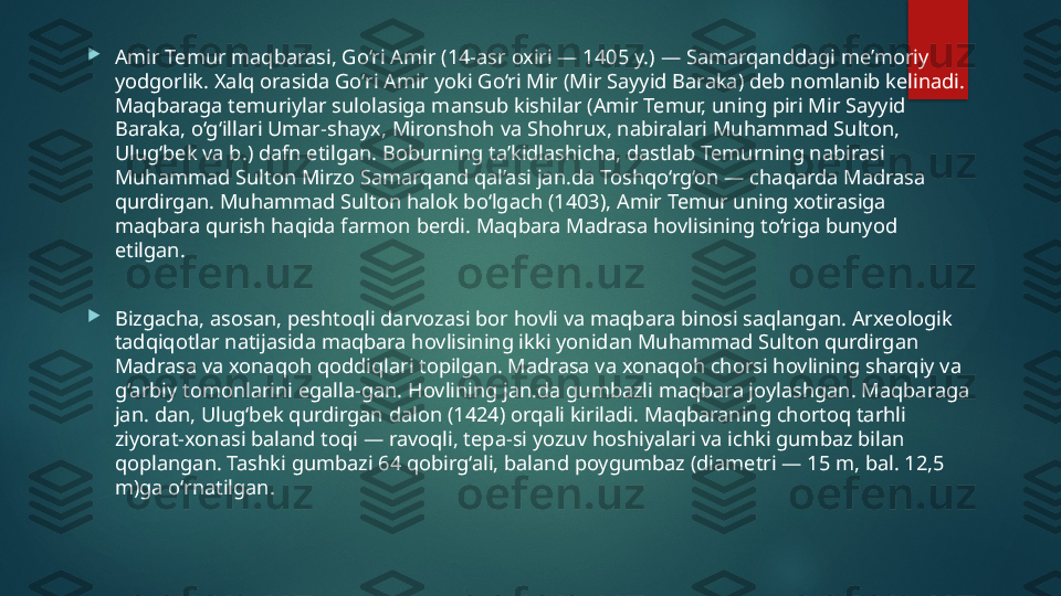 
Amir Temur maqbarasi, Go‘ri Amir (14-asr oxiri — 1405 y.) — Samarqanddagi me’moriy 
yodgorlik. Xalq orasida Go‘ri Amir yoki Go‘ri Mir (Mir Sayyid Baraka) deb nomlanib kelinadi. 
Maqbaraga temuriylar sulolasiga mansub kishilar (Amir Temur, uning piri Mir Sayyid 
Baraka, o‘g‘illari Umar-shayx, Mironshoh va Shohrux, nabiralari Muhammad Sulton, 
Ulugʻbek va b.) dafn etilgan. Boburning ta’kidlashicha, dastlab Temurning nabirasi 
Muhammad Sulton Mirzo Samarqand qal’asi jan.da Toshqo‘rg‘on — chaqarda Madrasa 
qurdirgan. Muhammad Sulton halok bo‘lgach (1403), Amir Temur uning xotirasiga 
maqbara qurish haqida farmon berdi. Maqbara Madrasa hovlisining to‘riga bunyod 
etilgan.

Bizgacha, asosan, peshtoqli darvozasi bor hovli va maqbara binosi saqlangan. Arxeologik 
tadqiqotlar natijasida maqbara hovlisining ikki yonidan Muhammad Sulton qurdirgan 
Madrasa va xonaqoh qoddiqlari topilgan. Madrasa va xonaqoh chorsi hovlining sharqiy va 
g‘arbiy tomonlarini egalla-gan. Hovlining jan.da gumbazli maqbara joylashgan. Maqbaraga 
jan. dan, Ulug‘bek qurdirgan dalon (1424) orqali kiriladi. Maqbaraning chortoq tarhli 
ziyorat-xonasi baland toqi — ravoqli, tepa-si yozuv hoshiyalari va ichki gumbaz bilan 
qoplangan. Tashki gumbazi 64 qobirg‘ali, baland poygumbaz (diametri — 15 m, bal. 12,5 
m)ga o‘rnatilgan.   