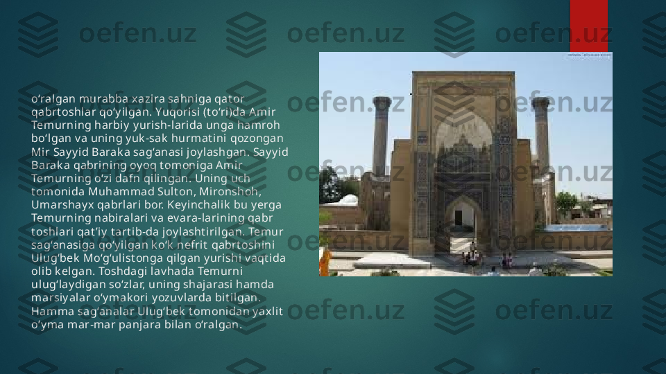 o‘ralgan m urabba x azi ra sahni ga qat or 
qabrt oshlar qo‘y ilgan. Yuqorisi (t o‘ri)da Ami r 
Tem urni ng harbiy  y urish-l arida unga hamroh 
bo‘lgan v a uni ng y uk -sak  hurmat ini qozongan 
Mir Say y id Barak a sag‘anasi  joy lashgan. Say y id 
Barak a qabri ning oy oq t omoniga Ami r 
Tem urni ng o‘zi dafn qi lingan. Uning uch 
t omonida Muhammad Sult on, Mironshoh, 
Umarshay x  qabrlari  bor. Key inchalik  bu y erga 
Tem urni ng nabiralari v a ev ara-larining qabr 
t oshl ari qat ’i y  t art ib-da j oy lasht iri lgan. Temur 
sag‘anasi ga qo‘y ilgan k o‘k  nefri t  qabrt oshini 
Ulug‘bek  Mo‘g‘ulist onga qilgan y urishi v aqt i da 
ol ib k elgan. Toshdagi lav hada Temurni 
ul ug‘lay digan so‘zlar, uning shajarasi ham da 
marsiy alar o‘y mak ori  y ozuv larda bit ilgan. 
Ham ma sag‘analar Ul ug‘bek  t omonidan y axl it  
o‘y ma mar-m ar panjara bi lan o‘ralgan.   