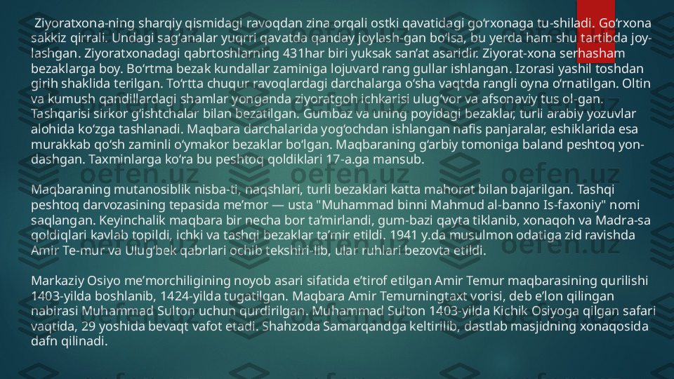   Ziyoratxona-ning sharqiy qismidagi ravoqdan zina orqali ostki qavatidagi go‘rxonaga tu-shiladi. Go‘rxona 
sakkiz qirrali. Undagi sag‘analar yuqrri qavatda qanday joylash-gan bo‘lsa, bu yerda ham shu tartibda joy-
lashgan. Ziyoratxonadagi qabrtoshlarning 431har biri yuksak san’at asaridir. Ziyorat-xona serhasham 
bezaklarga boy. Bo‘rtma bezak kundallar zaminiga lojuvard rang gullar ishlangan. Izorasi yashil toshdan 
girih shaklida terilgan. To‘rtta chuqur ravoqlardagi darchalarga o‘sha vaqtda rangli oyna o‘rnatilgan. Oltin 
va kumush qandillardagi shamlar yonganda ziyoratgoh ichkarisi ulug‘vor va afsonaviy tus ol-gan. 
Tashqarisi sirkor g‘ishtchalar bilan bezatilgan. Gumbaz va uning poyidagi bezaklar, turli arabiy yozuvlar 
alohida ko‘zga tashlanadi. Maqbara darchalarida yog‘ochdan ishlangan nafis panjaralar, eshiklarida esa 
murakkab qo‘sh zaminli o‘ymakor bezaklar bo‘lgan. Maqbaraning g‘arbiy tomoniga baland peshtoq yon-
dashgan. Taxminlarga ko‘ra bu peshtoq qoldiklari 17-a.ga mansub.
Maqbaraning mutanosiblik nisba-ti, naqshlari, turli bezaklari katta mahorat bilan bajarilgan. Tashqi 
peshtoq darvozasining tepasida me’mor — usta "Muhammad binni Mahmud al-banno Is-faxoniy" nomi 
saqlangan. Keyinchalik maqbara bir necha bor ta’mirlandi, gum-bazi qayta tiklanib, xonaqoh va Madra-sa 
qoldiqlari kavlab topildi, ichki va tashqi bezaklar ta’mir etildi. 1941 y.da musulmon odatiga zid ravishda 
Amir Te-mur va Ulug‘bek qabrlari ochib tekshiri-lib, ular ruhlari bezovta etildi.
Markaziy Osiyo meʼmorchiligining noyob asari sifatida eʼtirof etilgan Amir Temur maqbarasining qurilishi 
1403-yilda boshlanib, 1424-yilda tugatilgan. Maqbara Amir Temurningtaxt vorisi, deb eʼlon qilingan 
nabirasi Muhammad Sulton uchun qurdirilgan. Muhammad Sulton 1403-yilda Kichik Osiyoga qilgan safari 
vaqtida, 29 yoshida bevaqt vafot etadi. Shahzoda Samarqandga keltirilib, dastlab masjidning xonaqosida 
dafn qilinadi.   