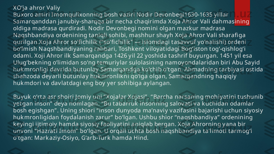 X O’ja ahror Vali y
Buxoro amiri Imomqul ixonning bosh v azi ri N odir Dev onbegi1630-1635 y i llar 
Samarqanddan janubiy -sharqqa bi r necha chaqirimda X oja Ahror Vali dahmasining 
oldiga madrasa qurdiradi. N odir Dev onbegi nomini olgan mazk ur madrasa 
N aqshbandi y a ordeni ni ng t aniql i sohibi, mashhur shay h X oja Ahror Vali  sharafi ga 
qurilgan.X oja Ahror so‘fi chilik  (“ so‘fi chilik ”  — isl omdagi t asav v uf y o‘nal ishi ) ordeni 
bo‘l mi sh N aqshbandiy aning rahbari , Toshk ent  v iloy at idagi Bog‘ist on t og‘-qi shlog‘i  
odami . X oji Ahror i lk  Samarqandga 1426 y il  22 y oshi da t ashrif buy urgan. 1451 y il esa 
Ulug‘bek ning o‘limidan so‘ng t emuriy lar sulolasi ning namoy ondalaridan biri Abu Say i d 
huk mronligi dav rida but unlay  Samarqandga k o‘chib o‘t gan. Ahmadni ng t arbiy asi ost ida 
shahzoda dey arli but unlay  huk mronlik ni qo‘lga olgan, Samarqandning haqiqiy  
huk mdori v a dav lat dagi eng boy  y er sohibiga ay langan.
Buy uk  o‘rt a asr shoi ri J omiy  uni “ X ojalar X ojasi” , “ Barcha narsaning mohiy at ini t ushunib 
y et gan inson”  dey a noml agan. “ Bu t abarruk  insonni ng sal ov at i v a k uchidan odamlar 
bosh egishgan” . Uning shiori “ inson duny oda ma’nav i y  v azifasini bajarishi uchun siy osiy  
huk mronligidan foy dal anish zarur ”  bo‘l gan. Ushbu shi or “ naqshbandiy a”  ordenining 
k ey i ngi ijt imoiy  hamda si y osiy  faoli y at i ni  ani qlab bergan. X oja Ahrorning y ana bir 
unv oni “ Hazrat i Imom”  bo‘lgan. U orqali ucht a bosh naqshbandiy a t a’limot i t armog‘i 
o‘t gan: Mark azi y -Osi y o, G‘arb-Turk  hamda Hind.   